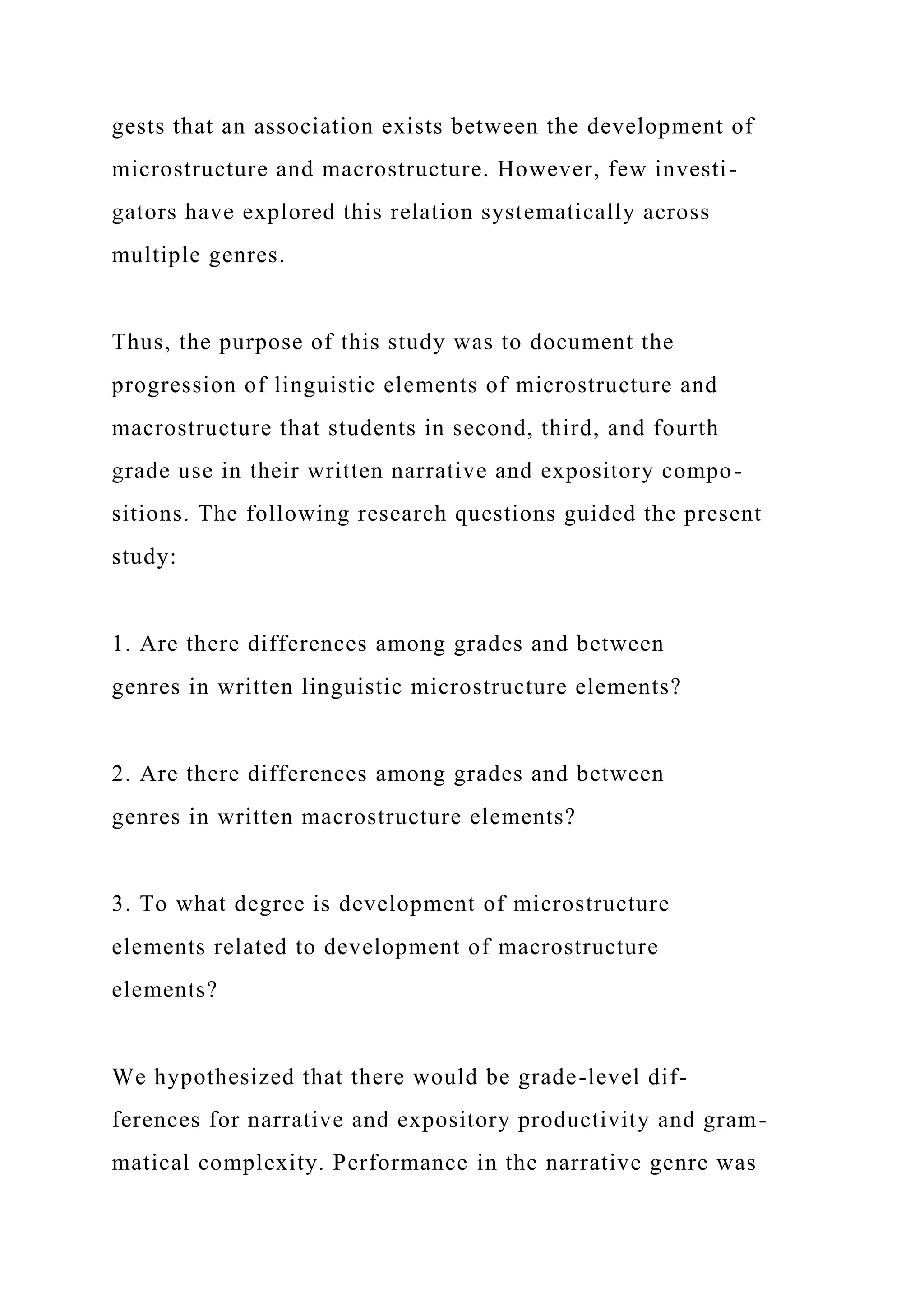 gests that an association exists between the development of
microstructure and macrostructure. However, few investi-
gators have explored this relation systematically across
multiple genres.
Thus, the purpose of this study was to document the
progression of linguistic elements of microstructure and
macrostructure that students in second, third, and fourth
grade use in their written narrative and expository compo-
sitions. The following research questions guided the present
study:
1. Are there differences among grades and between
genres in written linguistic microstructure elements?
2. Are there differences among grades and between
genres in written macrostructure elements?
3. To what degree is development of microstructure
elements related to development of macrostructure
elements?
We hypothesized that there would be grade-level dif-
ferences for narrative and expository productivity and gram-
matical complexity. Performance in the narrative genre was
 