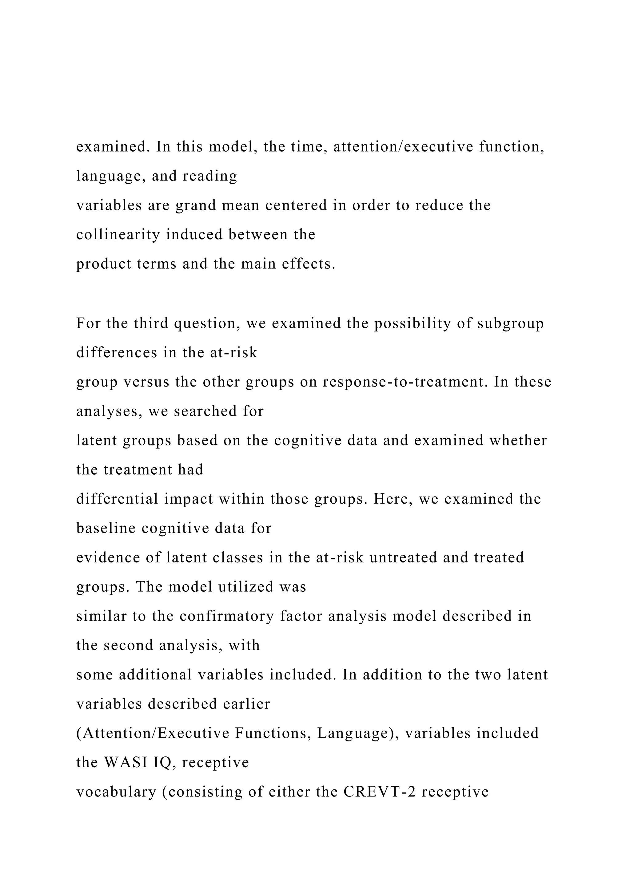 examined. In this model, the time, attention/executive function,
language, and reading
variables are grand mean centered in order to reduce the
collinearity induced between the
product terms and the main effects.
For the third question, we examined the possibility of subgroup
differences in the at-risk
group versus the other groups on response-to-treatment. In these
analyses, we searched for
latent groups based on the cognitive data and examined whether
the treatment had
differential impact within those groups. Here, we examined the
baseline cognitive data for
evidence of latent classes in the at-risk untreated and treated
groups. The model utilized was
similar to the confirmatory factor analysis model described in
the second analysis, with
some additional variables included. In addition to the two latent
variables described earlier
(Attention/Executive Functions, Language), variables included
the WASI IQ, receptive
vocabulary (consisting of either the CREVT-2 receptive
 