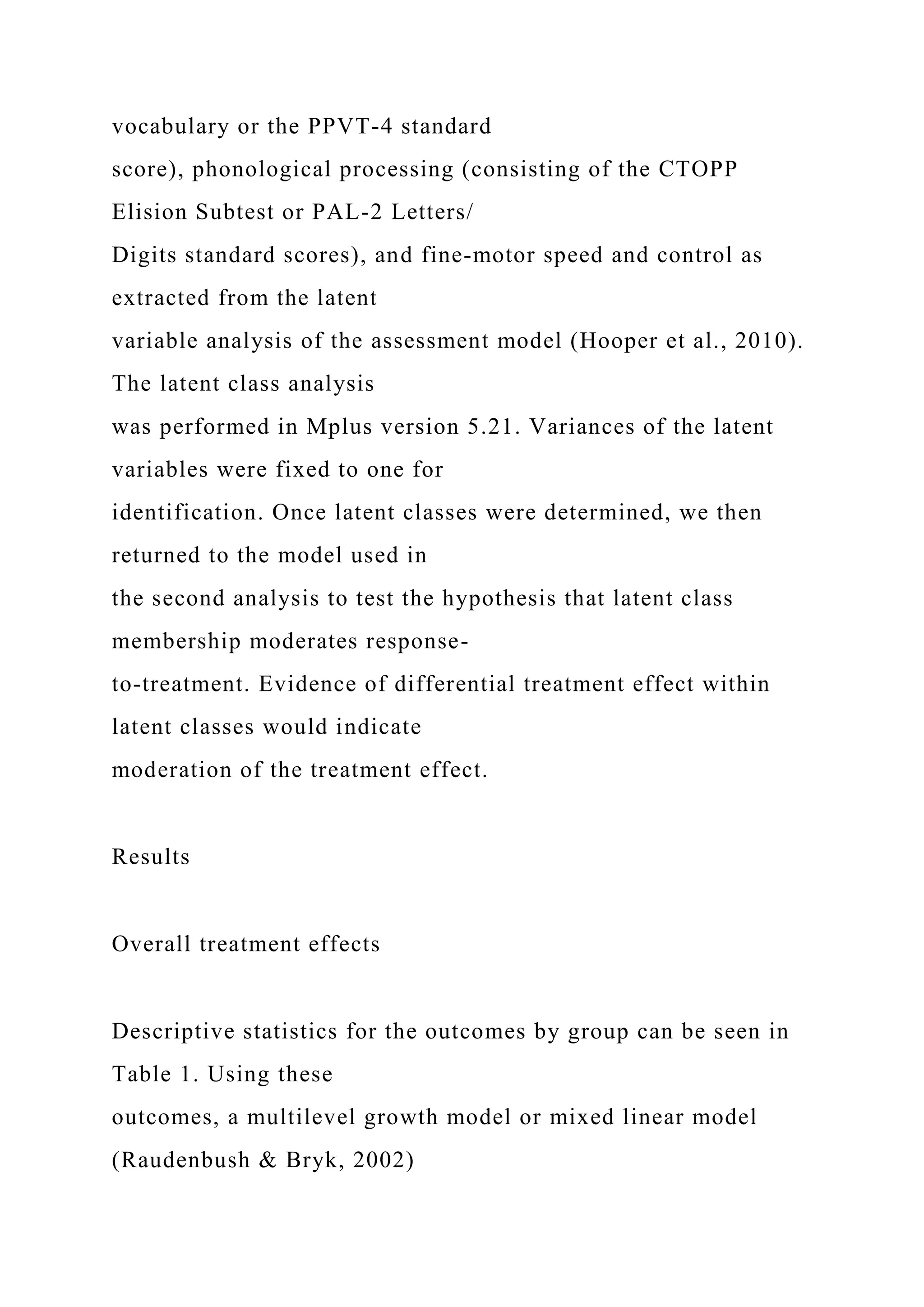 vocabulary or the PPVT-4 standard
score), phonological processing (consisting of the CTOPP
Elision Subtest or PAL-2 Letters/
Digits standard scores), and fine-motor speed and control as
extracted from the latent
variable analysis of the assessment model (Hooper et al., 2010).
The latent class analysis
was performed in Mplus version 5.21. Variances of the latent
variables were fixed to one for
identification. Once latent classes were determined, we then
returned to the model used in
the second analysis to test the hypothesis that latent class
membership moderates response-
to-treatment. Evidence of differential treatment effect within
latent classes would indicate
moderation of the treatment effect.
Results
Overall treatment effects
Descriptive statistics for the outcomes by group can be seen in
Table 1. Using these
outcomes, a multilevel growth model or mixed linear model
(Raudenbush & Bryk, 2002)
 
