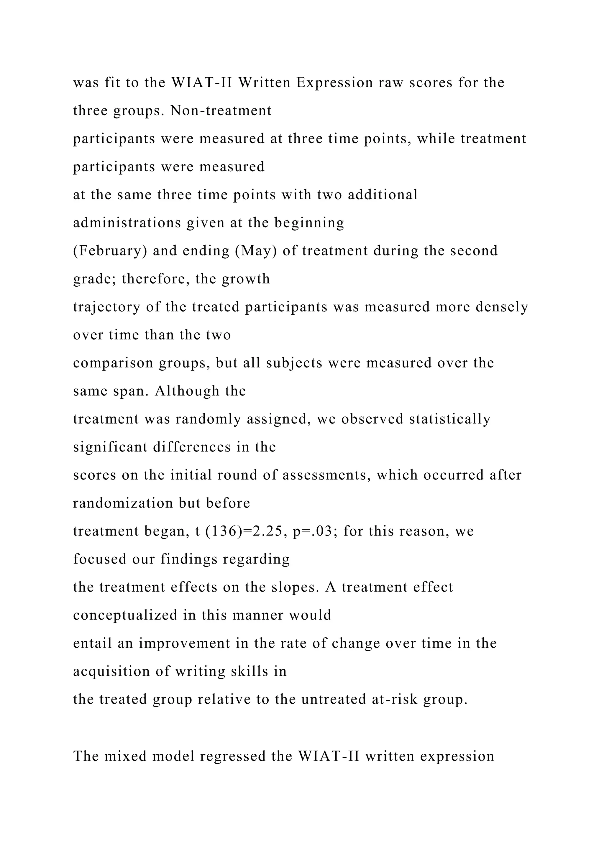 was fit to the WIAT-II Written Expression raw scores for the
three groups. Non-treatment
participants were measured at three time points, while treatment
participants were measured
at the same three time points with two additional
administrations given at the beginning
(February) and ending (May) of treatment during the second
grade; therefore, the growth
trajectory of the treated participants was measured more densely
over time than the two
comparison groups, but all subjects were measured over the
same span. Although the
treatment was randomly assigned, we observed statistically
significant differences in the
scores on the initial round of assessments, which occurred after
randomization but before
treatment began, t (136)=2.25, p=.03; for this reason, we
focused our findings regarding
the treatment effects on the slopes. A treatment effect
conceptualized in this manner would
entail an improvement in the rate of change over time in the
acquisition of writing skills in
the treated group relative to the untreated at-risk group.
The mixed model regressed the WIAT-II written expression
 