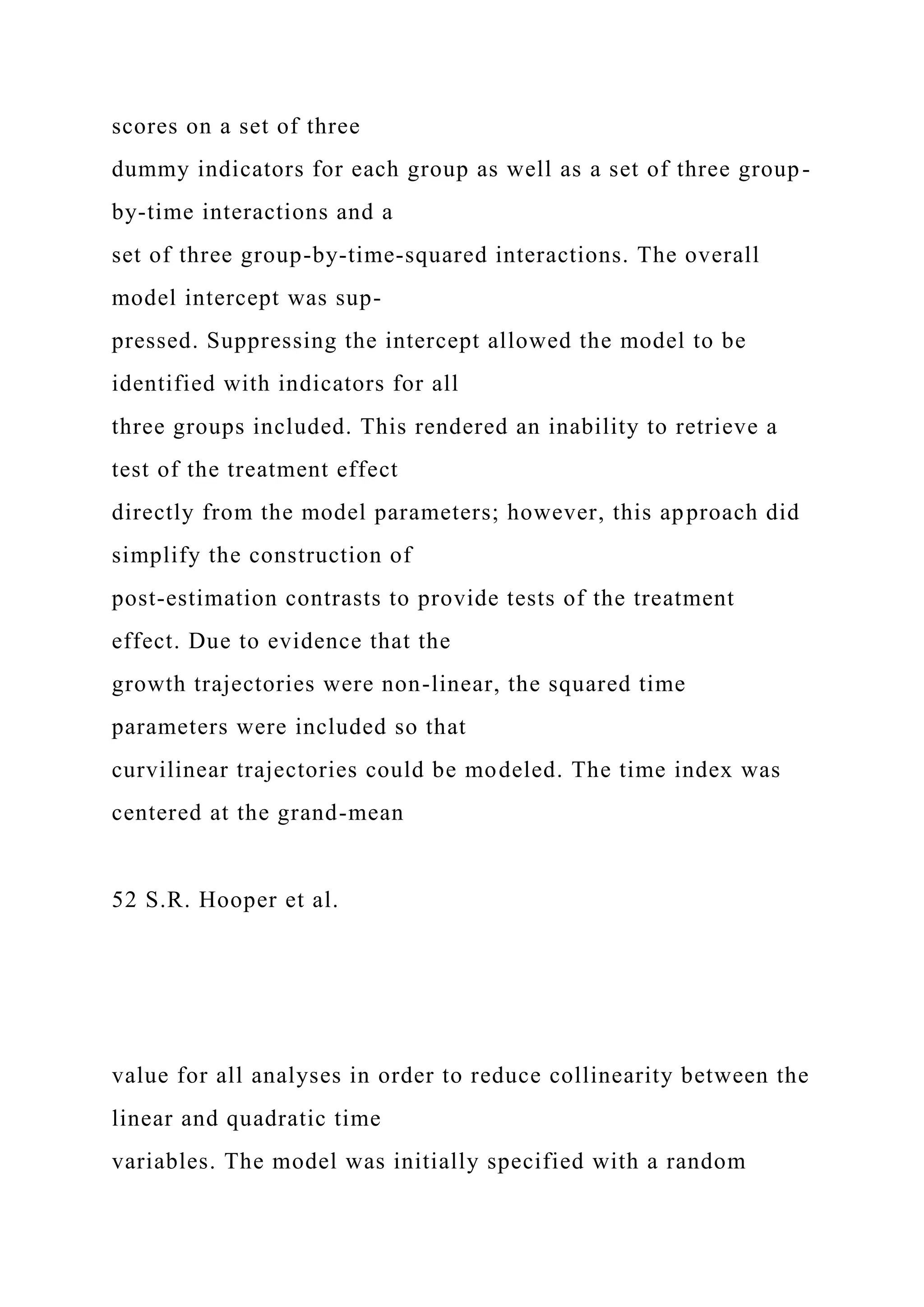 scores on a set of three
dummy indicators for each group as well as a set of three group-
by-time interactions and a
set of three group-by-time-squared interactions. The overall
model intercept was sup-
pressed. Suppressing the intercept allowed the model to be
identified with indicators for all
three groups included. This rendered an inability to retrieve a
test of the treatment effect
directly from the model parameters; however, this approach did
simplify the construction of
post-estimation contrasts to provide tests of the treatment
effect. Due to evidence that the
growth trajectories were non-linear, the squared time
parameters were included so that
curvilinear trajectories could be modeled. The time index was
centered at the grand-mean
52 S.R. Hooper et al.
value for all analyses in order to reduce collinearity between the
linear and quadratic time
variables. The model was initially specified with a random
 