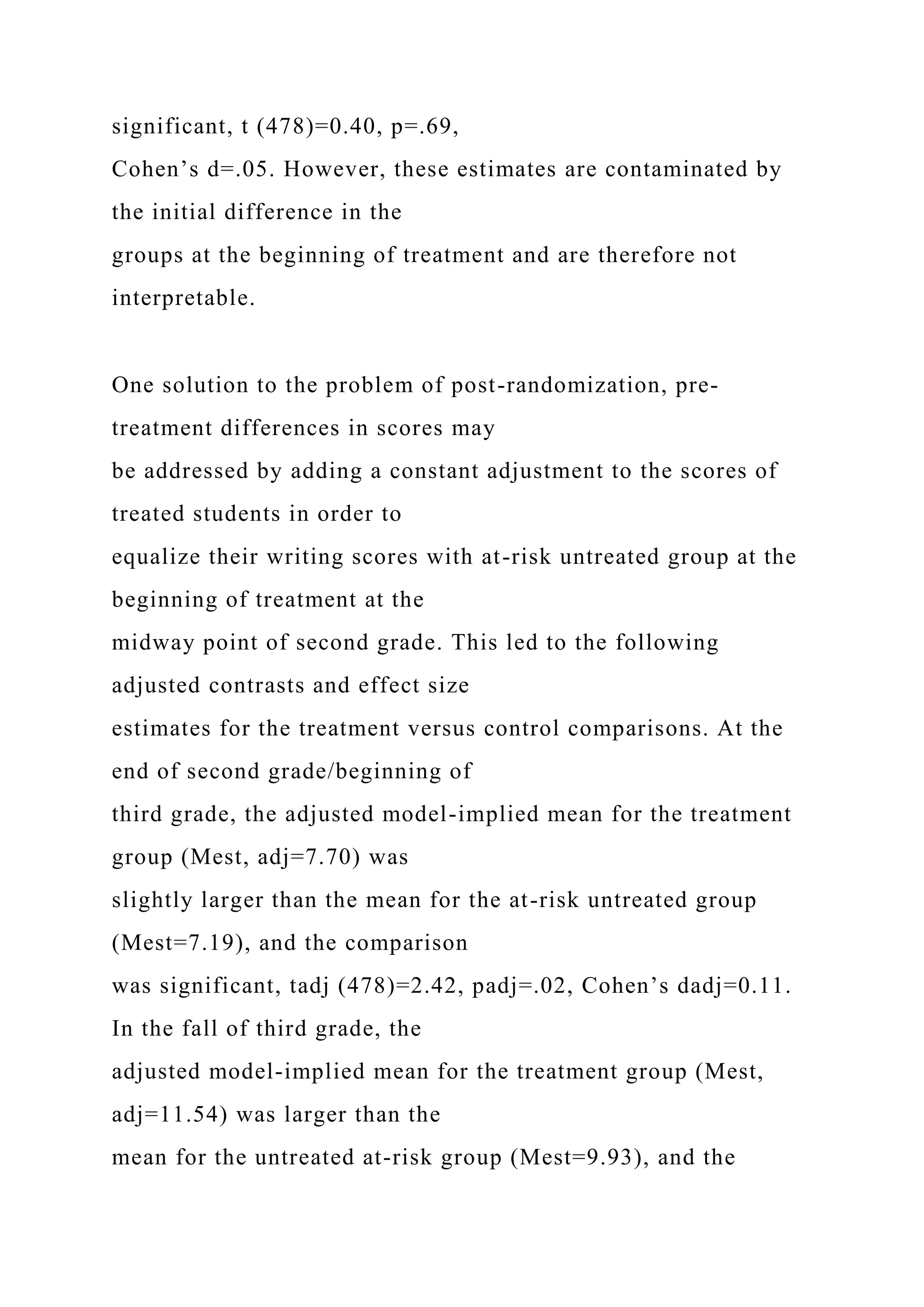 significant, t (478)=0.40, p=.69,
Cohen’s d=.05. However, these estimates are contaminated by
the initial difference in the
groups at the beginning of treatment and are therefore not
interpretable.
One solution to the problem of post-randomization, pre-
treatment differences in scores may
be addressed by adding a constant adjustment to the scores of
treated students in order to
equalize their writing scores with at-risk untreated group at the
beginning of treatment at the
midway point of second grade. This led to the following
adjusted contrasts and effect size
estimates for the treatment versus control comparisons. At the
end of second grade/beginning of
third grade, the adjusted model-implied mean for the treatment
group (Mest, adj=7.70) was
slightly larger than the mean for the at-risk untreated group
(Mest=7.19), and the comparison
was significant, tadj (478)=2.42, padj=.02, Cohen’s dadj=0.11.
In the fall of third grade, the
adjusted model-implied mean for the treatment group (Mest,
adj=11.54) was larger than the
mean for the untreated at-risk group (Mest=9.93), and the
 