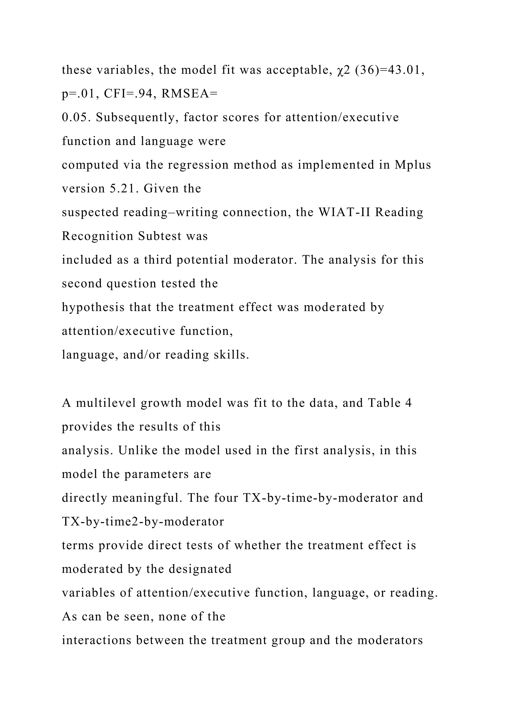 these variables, the model fit was acceptable, χ2 (36)=43.01,
p=.01, CFI=.94, RMSEA=
0.05. Subsequently, factor scores for attention/executive
function and language were
computed via the regression method as implemented in Mplus
version 5.21. Given the
suspected reading–writing connection, the WIAT-II Reading
Recognition Subtest was
included as a third potential moderator. The analysis for this
second question tested the
hypothesis that the treatment effect was moderated by
attention/executive function,
language, and/or reading skills.
A multilevel growth model was fit to the data, and Table 4
provides the results of this
analysis. Unlike the model used in the first analysis, in this
model the parameters are
directly meaningful. The four TX-by-time-by-moderator and
TX-by-time2-by-moderator
terms provide direct tests of whether the treatment effect is
moderated by the designated
variables of attention/executive function, language, or reading.
As can be seen, none of the
interactions between the treatment group and the moderators
 