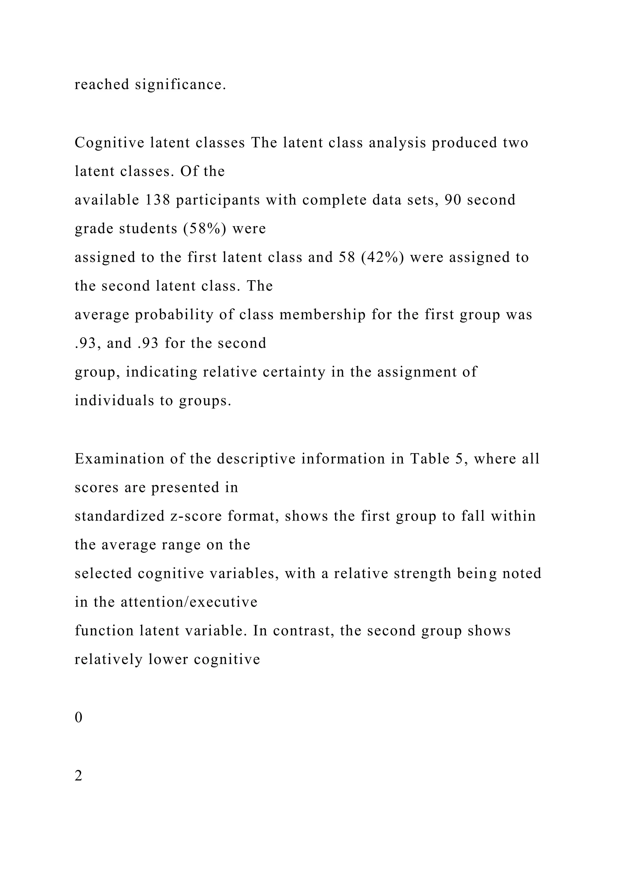 reached significance.
Cognitive latent classes The latent class analysis produced two
latent classes. Of the
available 138 participants with complete data sets, 90 second
grade students (58%) were
assigned to the first latent class and 58 (42%) were assigned to
the second latent class. The
average probability of class membership for the first group was
.93, and .93 for the second
group, indicating relative certainty in the assignment of
individuals to groups.
Examination of the descriptive information in Table 5, where all
scores are presented in
standardized z-score format, shows the first group to fall within
the average range on the
selected cognitive variables, with a relative strength being noted
in the attention/executive
function latent variable. In contrast, the second group shows
relatively lower cognitive
0
2
 