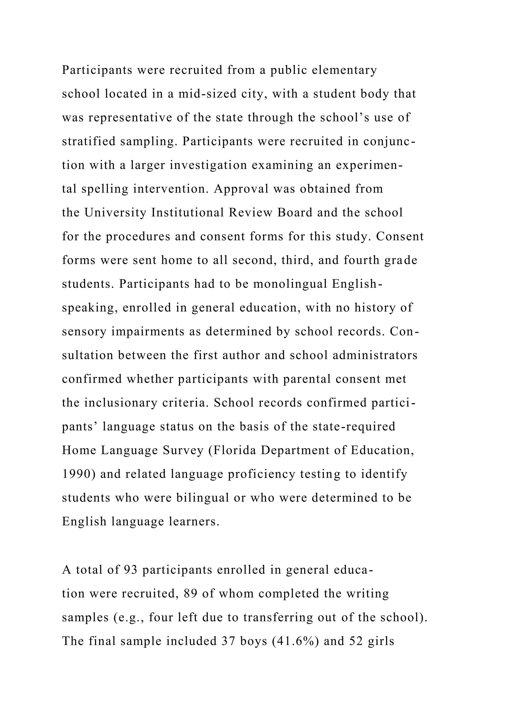 Participants were recruited from a public elementary
school located in a mid-sized city, with a student body that
was representative of the state through the school’s use of
stratified sampling. Participants were recruited in conjunc-
tion with a larger investigation examining an experimen-
tal spelling intervention. Approval was obtained from
the University Institutional Review Board and the school
for the procedures and consent forms for this study. Consent
forms were sent home to all second, third, and fourth grade
students. Participants had to be monolingual English-
speaking, enrolled in general education, with no history of
sensory impairments as determined by school records. Con-
sultation between the first author and school administrators
confirmed whether participants with parental consent met
the inclusionary criteria. School records confirmed partici-
pants’ language status on the basis of the state-required
Home Language Survey (Florida Department of Education,
1990) and related language proficiency testing to identify
students who were bilingual or who were determined to be
English language learners.
A total of 93 participants enrolled in general educa-
tion were recruited, 89 of whom completed the writing
samples (e.g., four left due to transferring out of the school).
The final sample included 37 boys (41.6%) and 52 girls
 