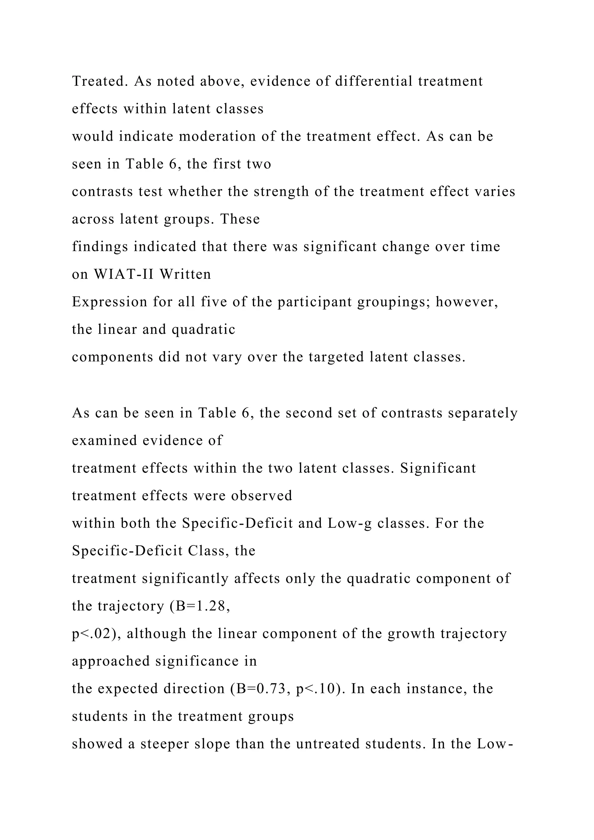 Treated. As noted above, evidence of differential treatment
effects within latent classes
would indicate moderation of the treatment effect. As can be
seen in Table 6, the first two
contrasts test whether the strength of the treatment effect varies
across latent groups. These
findings indicated that there was significant change over time
on WIAT-II Written
Expression for all five of the participant groupings; however,
the linear and quadratic
components did not vary over the targeted latent classes.
As can be seen in Table 6, the second set of contrasts separately
examined evidence of
treatment effects within the two latent classes. Significant
treatment effects were observed
within both the Specific-Deficit and Low-g classes. For the
Specific-Deficit Class, the
treatment significantly affects only the quadratic component of
the trajectory (B=1.28,
p<.02), although the linear component of the growth trajectory
approached significance in
the expected direction (B=0.73, p<.10). In each instance, the
students in the treatment groups
showed a steeper slope than the untreated students. In the Low-
 