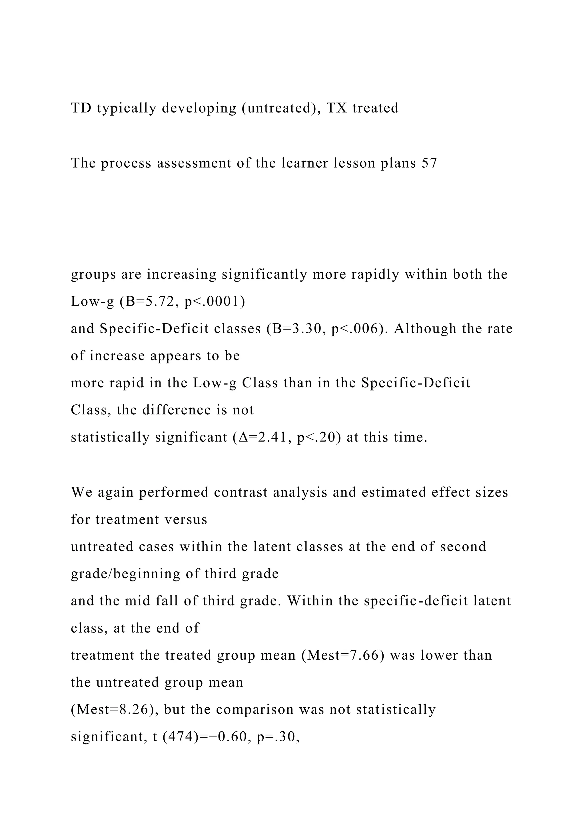 TD typically developing (untreated), TX treated
The process assessment of the learner lesson plans 57
groups are increasing significantly more rapidly within both the
Low-g (B=5.72, p<.0001)
and Specific-Deficit classes (B=3.30, p<.006). Although the rate
of increase appears to be
more rapid in the Low-g Class than in the Specific-Deficit
Class, the difference is not
statistically significant (Δ=2.41, p<.20) at this time.
We again performed contrast analysis and estimated effect sizes
for treatment versus
untreated cases within the latent classes at the end of second
grade/beginning of third grade
and the mid fall of third grade. Within the specific-deficit latent
class, at the end of
treatment the treated group mean (Mest=7.66) was lower than
the untreated group mean
(Mest=8.26), but the comparison was not statistically
significant, t (474)=−0.60, p=.30,
 