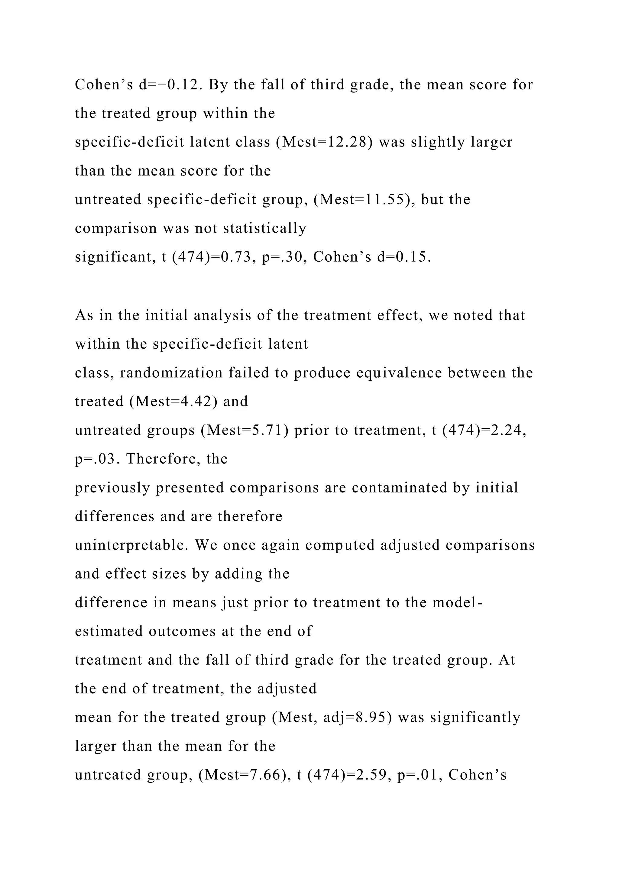 Cohen’s d=−0.12. By the fall of third grade, the mean score for
the treated group within the
specific-deficit latent class (Mest=12.28) was slightly larger
than the mean score for the
untreated specific-deficit group, (Mest=11.55), but the
comparison was not statistically
significant, t (474)=0.73, p=.30, Cohen’s d=0.15.
As in the initial analysis of the treatment effect, we noted that
within the specific-deficit latent
class, randomization failed to produce equivalence between the
treated (Mest=4.42) and
untreated groups (Mest=5.71) prior to treatment, t (474)=2.24,
p=.03. Therefore, the
previously presented comparisons are contaminated by initial
differences and are therefore
uninterpretable. We once again computed adjusted comparisons
and effect sizes by adding the
difference in means just prior to treatment to the model-
estimated outcomes at the end of
treatment and the fall of third grade for the treated group. At
the end of treatment, the adjusted
mean for the treated group (Mest, adj=8.95) was significantly
larger than the mean for the
untreated group, (Mest=7.66), t (474)=2.59, p=.01, Cohen’s
 