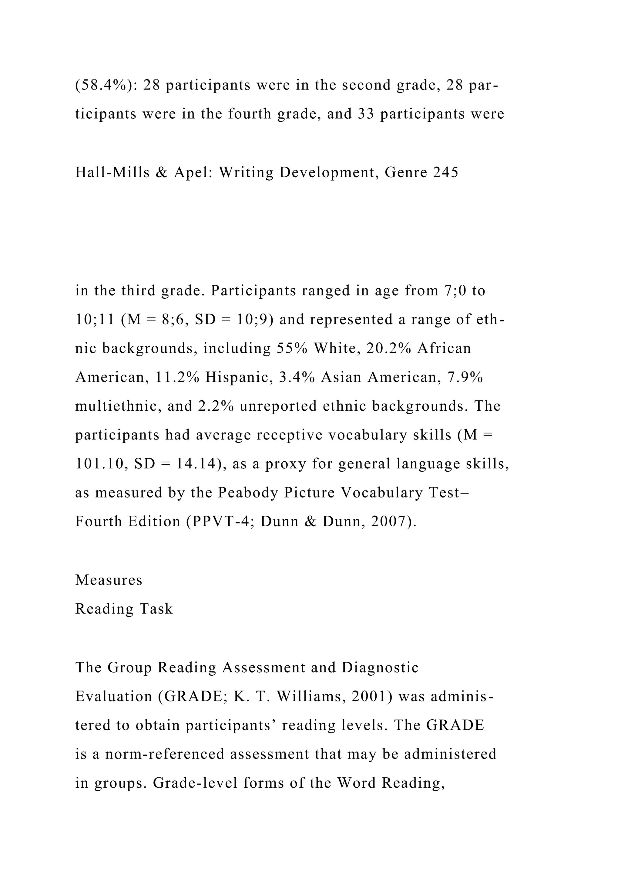 (58.4%): 28 participants were in the second grade, 28 par-
ticipants were in the fourth grade, and 33 participants were
Hall-Mills & Apel: Writing Development, Genre 245
in the third grade. Participants ranged in age from 7;0 to
10;11 (M = 8;6, SD = 10;9) and represented a range of eth-
nic backgrounds, including 55% White, 20.2% African
American, 11.2% Hispanic, 3.4% Asian American, 7.9%
multiethnic, and 2.2% unreported ethnic backgrounds. The
participants had average receptive vocabulary skills (M =
101.10, SD = 14.14), as a proxy for general language skills,
as measured by the Peabody Picture Vocabulary Test–
Fourth Edition (PPVT-4; Dunn & Dunn, 2007).
Measures
Reading Task
The Group Reading Assessment and Diagnostic
Evaluation (GRADE; K. T. Williams, 2001) was adminis-
tered to obtain participants’ reading levels. The GRADE
is a norm-referenced assessment that may be administered
in groups. Grade-level forms of the Word Reading,
 