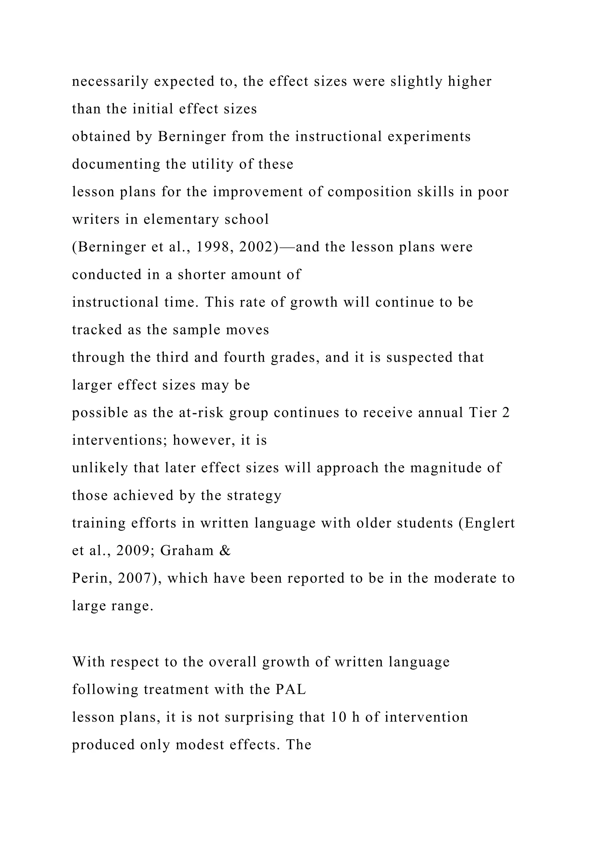 necessarily expected to, the effect sizes were slightly higher
than the initial effect sizes
obtained by Berninger from the instructional experiments
documenting the utility of these
lesson plans for the improvement of composition skills in poor
writers in elementary school
(Berninger et al., 1998, 2002)—and the lesson plans were
conducted in a shorter amount of
instructional time. This rate of growth will continue to be
tracked as the sample moves
through the third and fourth grades, and it is suspected that
larger effect sizes may be
possible as the at-risk group continues to receive annual Tier 2
interventions; however, it is
unlikely that later effect sizes will approach the magnitude of
those achieved by the strategy
training efforts in written language with older students (Englert
et al., 2009; Graham &
Perin, 2007), which have been reported to be in the moderate to
large range.
With respect to the overall growth of written language
following treatment with the PAL
lesson plans, it is not surprising that 10 h of intervention
produced only modest effects. The
 