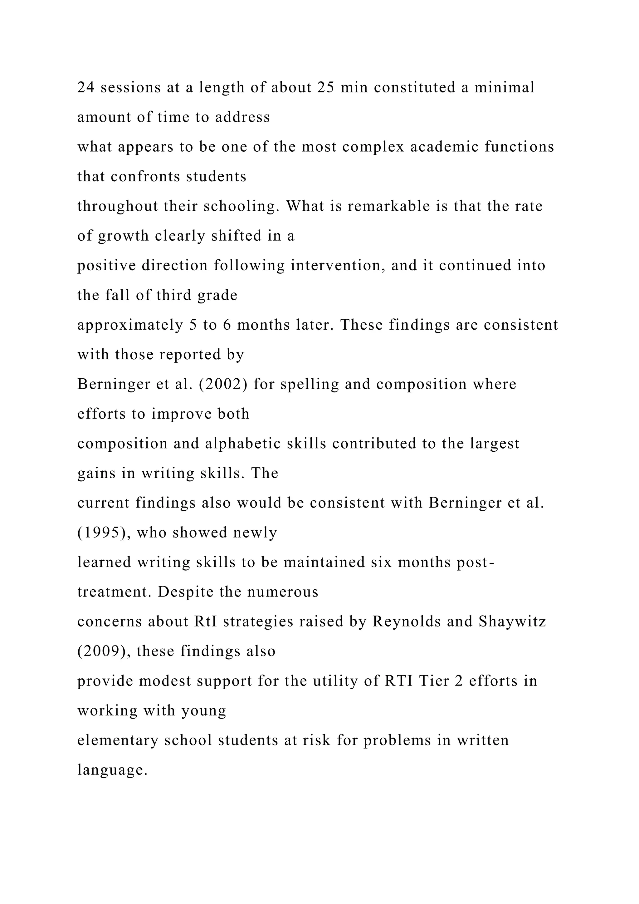 24 sessions at a length of about 25 min constituted a minimal
amount of time to address
what appears to be one of the most complex academic functions
that confronts students
throughout their schooling. What is remarkable is that the rate
of growth clearly shifted in a
positive direction following intervention, and it continued into
the fall of third grade
approximately 5 to 6 months later. These findings are consistent
with those reported by
Berninger et al. (2002) for spelling and composition where
efforts to improve both
composition and alphabetic skills contributed to the largest
gains in writing skills. The
current findings also would be consistent with Berninger et al.
(1995), who showed newly
learned writing skills to be maintained six months post-
treatment. Despite the numerous
concerns about RtI strategies raised by Reynolds and Shaywitz
(2009), these findings also
provide modest support for the utility of RTI Tier 2 efforts in
working with young
elementary school students at risk for problems in written
language.
 