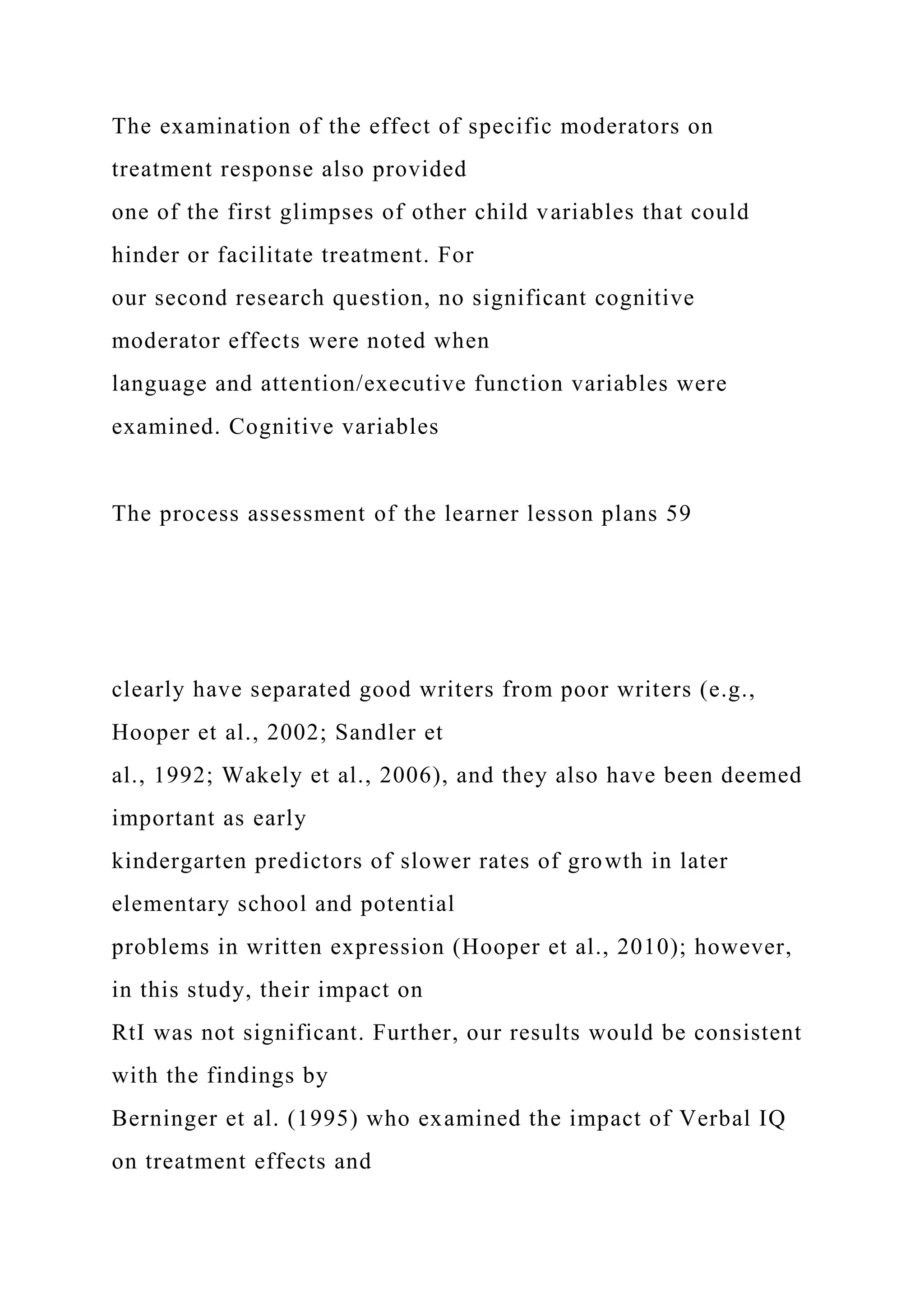 The examination of the effect of specific moderators on
treatment response also provided
one of the first glimpses of other child variables that could
hinder or facilitate treatment. For
our second research question, no significant cognitive
moderator effects were noted when
language and attention/executive function variables were
examined. Cognitive variables
The process assessment of the learner lesson plans 59
clearly have separated good writers from poor writers (e.g.,
Hooper et al., 2002; Sandler et
al., 1992; Wakely et al., 2006), and they also have been deemed
important as early
kindergarten predictors of slower rates of growth in later
elementary school and potential
problems in written expression (Hooper et al., 2010); however,
in this study, their impact on
RtI was not significant. Further, our results would be consistent
with the findings by
Berninger et al. (1995) who examined the impact of Verbal IQ
on treatment effects and
 