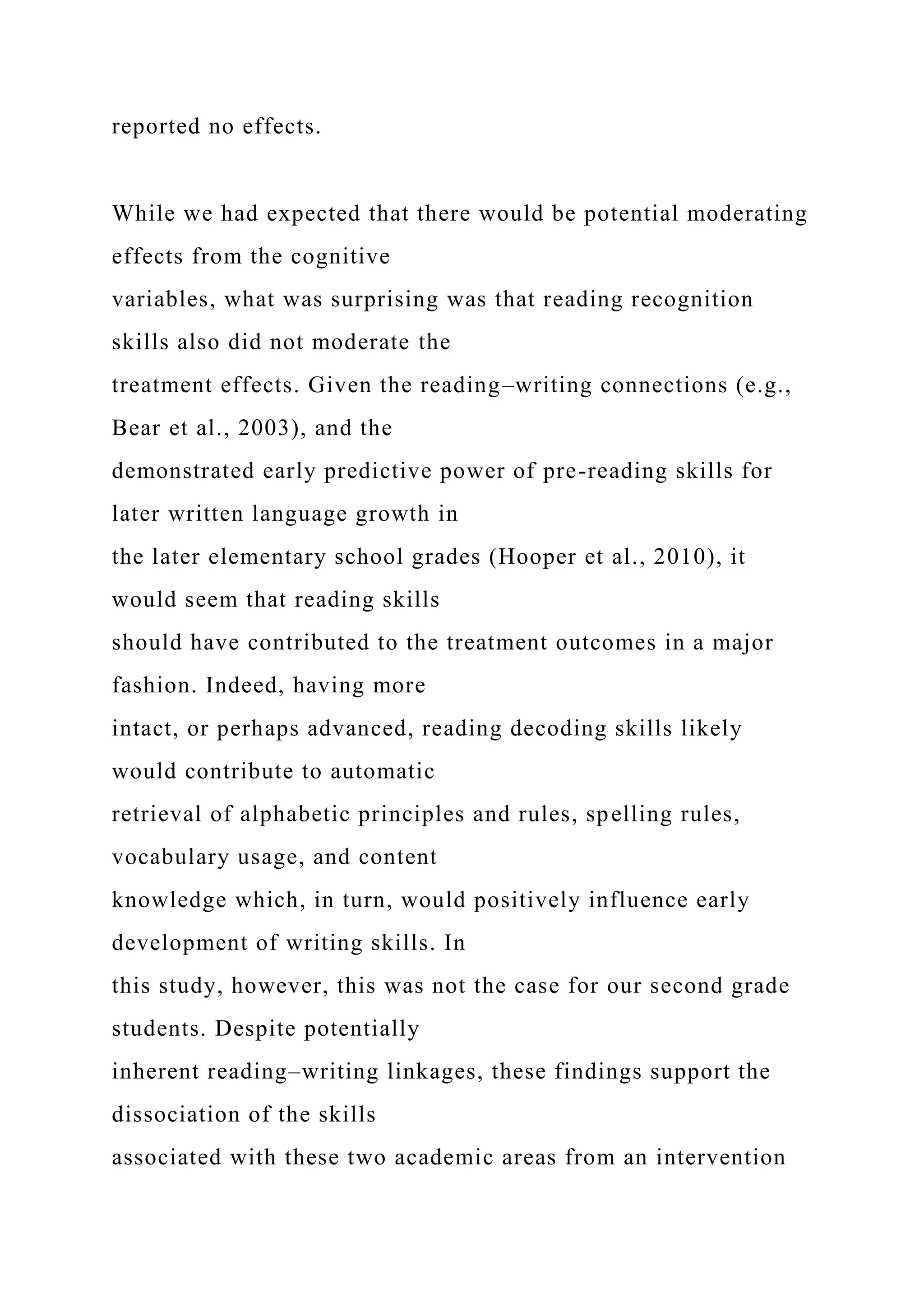 reported no effects.
While we had expected that there would be potential moderating
effects from the cognitive
variables, what was surprising was that reading recognition
skills also did not moderate the
treatment effects. Given the reading–writing connections (e.g.,
Bear et al., 2003), and the
demonstrated early predictive power of pre-reading skills for
later written language growth in
the later elementary school grades (Hooper et al., 2010), it
would seem that reading skills
should have contributed to the treatment outcomes in a major
fashion. Indeed, having more
intact, or perhaps advanced, reading decoding skills likely
would contribute to automatic
retrieval of alphabetic principles and rules, spelling rules,
vocabulary usage, and content
knowledge which, in turn, would positively influence early
development of writing skills. In
this study, however, this was not the case for our second grade
students. Despite potentially
inherent reading–writing linkages, these findings support the
dissociation of the skills
associated with these two academic areas from an intervention
 