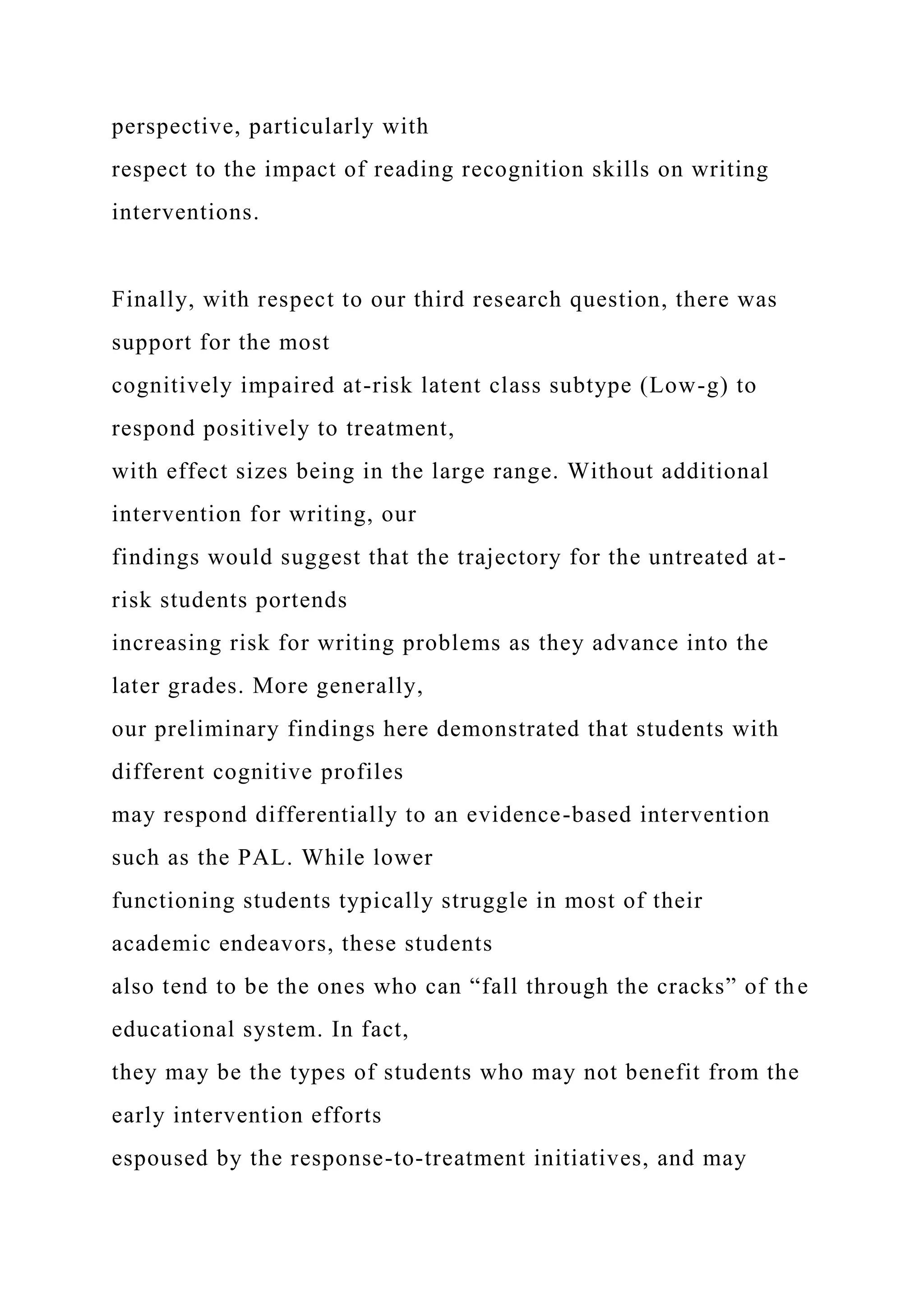 perspective, particularly with
respect to the impact of reading recognition skills on writing
interventions.
Finally, with respect to our third research question, there was
support for the most
cognitively impaired at-risk latent class subtype (Low-g) to
respond positively to treatment,
with effect sizes being in the large range. Without additional
intervention for writing, our
findings would suggest that the trajectory for the untreated at-
risk students portends
increasing risk for writing problems as they advance into the
later grades. More generally,
our preliminary findings here demonstrated that students with
different cognitive profiles
may respond differentially to an evidence-based intervention
such as the PAL. While lower
functioning students typically struggle in most of their
academic endeavors, these students
also tend to be the ones who can “fall through the cracks” of the
educational system. In fact,
they may be the types of students who may not benefit from the
early intervention efforts
espoused by the response-to-treatment initiatives, and may
 
