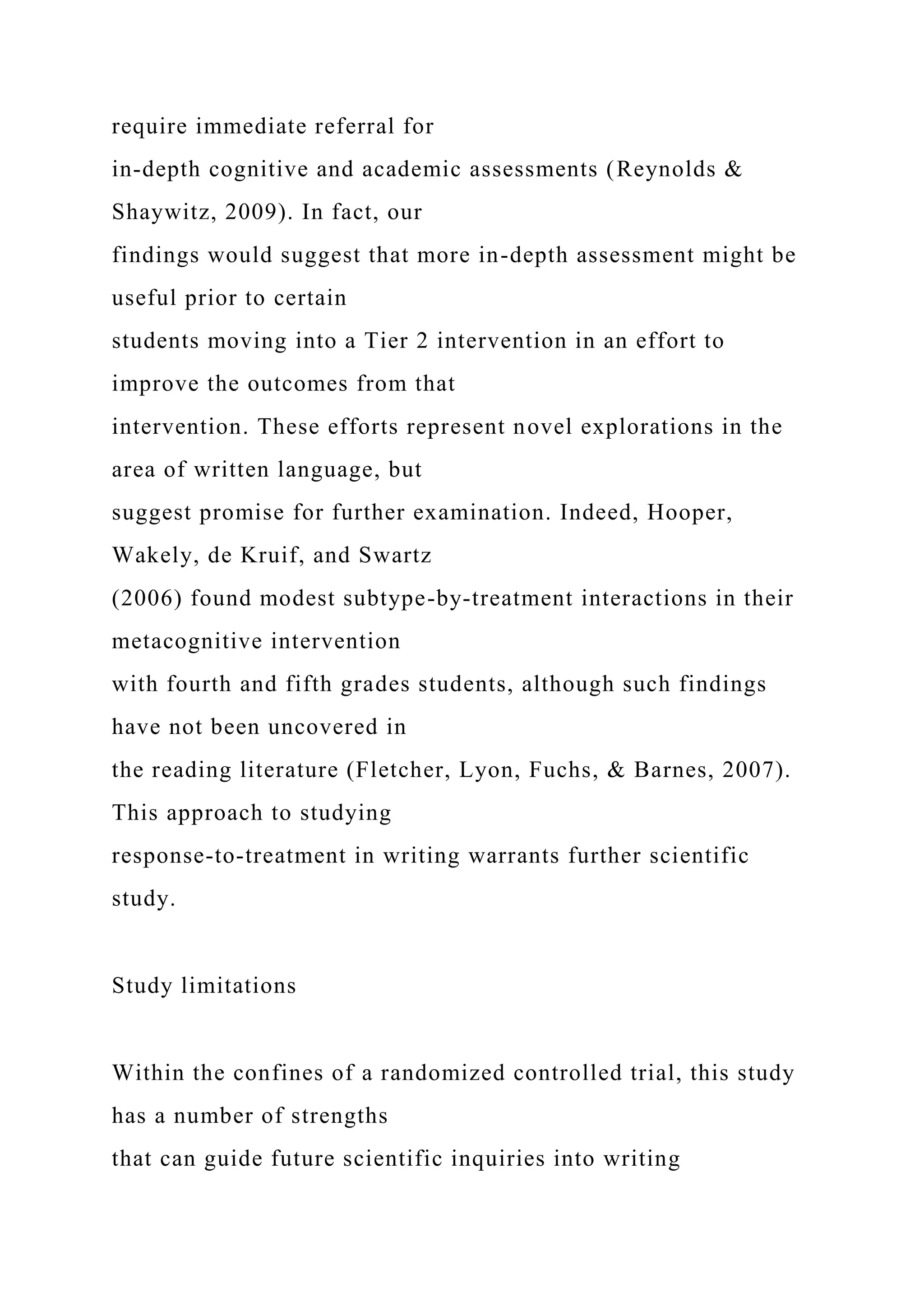 require immediate referral for
in-depth cognitive and academic assessments (Reynolds &
Shaywitz, 2009). In fact, our
findings would suggest that more in-depth assessment might be
useful prior to certain
students moving into a Tier 2 intervention in an effort to
improve the outcomes from that
intervention. These efforts represent novel explorations in the
area of written language, but
suggest promise for further examination. Indeed, Hooper,
Wakely, de Kruif, and Swartz
(2006) found modest subtype-by-treatment interactions in their
metacognitive intervention
with fourth and fifth grades students, although such findings
have not been uncovered in
the reading literature (Fletcher, Lyon, Fuchs, & Barnes, 2007).
This approach to studying
response-to-treatment in writing warrants further scientific
study.
Study limitations
Within the confines of a randomized controlled trial, this study
has a number of strengths
that can guide future scientific inquiries into writing
 