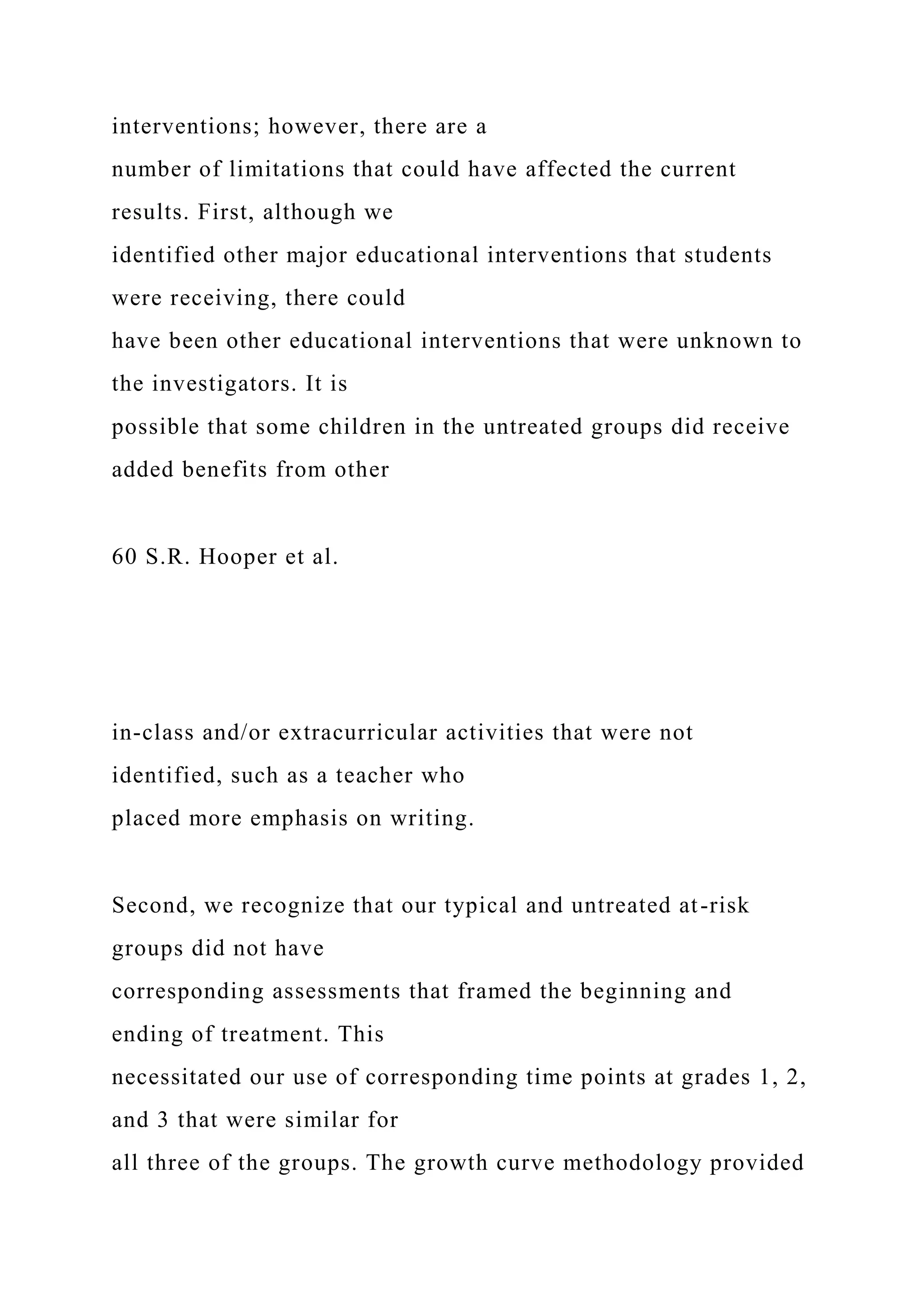 interventions; however, there are a
number of limitations that could have affected the current
results. First, although we
identified other major educational interventions that students
were receiving, there could
have been other educational interventions that were unknown to
the investigators. It is
possible that some children in the untreated groups did receive
added benefits from other
60 S.R. Hooper et al.
in-class and/or extracurricular activities that were not
identified, such as a teacher who
placed more emphasis on writing.
Second, we recognize that our typical and untreated at-risk
groups did not have
corresponding assessments that framed the beginning and
ending of treatment. This
necessitated our use of corresponding time points at grades 1, 2,
and 3 that were similar for
all three of the groups. The growth curve methodology provided
 