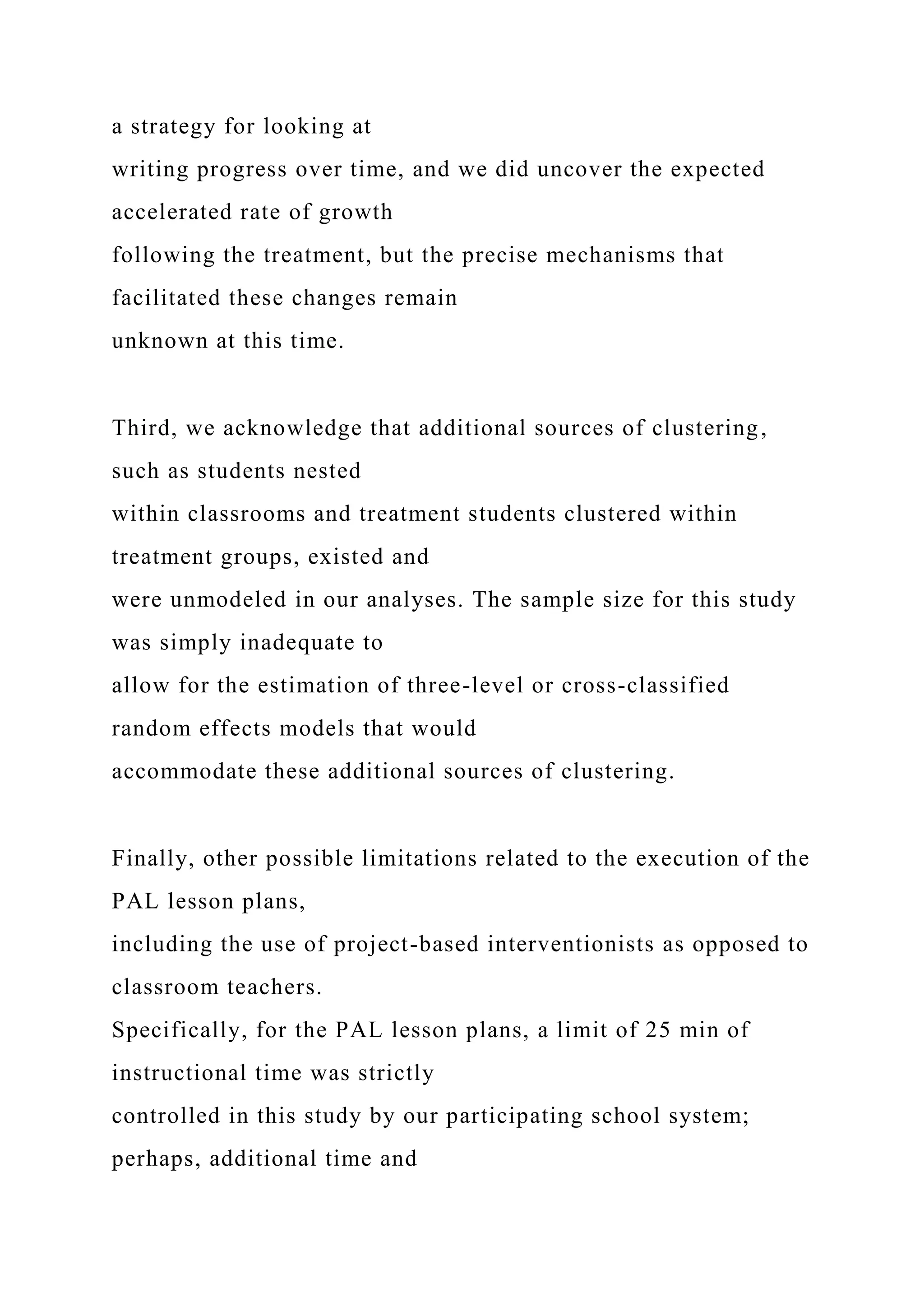 a strategy for looking at
writing progress over time, and we did uncover the expected
accelerated rate of growth
following the treatment, but the precise mechanisms that
facilitated these changes remain
unknown at this time.
Third, we acknowledge that additional sources of clustering,
such as students nested
within classrooms and treatment students clustered within
treatment groups, existed and
were unmodeled in our analyses. The sample size for this study
was simply inadequate to
allow for the estimation of three-level or cross-classified
random effects models that would
accommodate these additional sources of clustering.
Finally, other possible limitations related to the execution of the
PAL lesson plans,
including the use of project-based interventionists as opposed to
classroom teachers.
Specifically, for the PAL lesson plans, a limit of 25 min of
instructional time was strictly
controlled in this study by our participating school system;
perhaps, additional time and
 