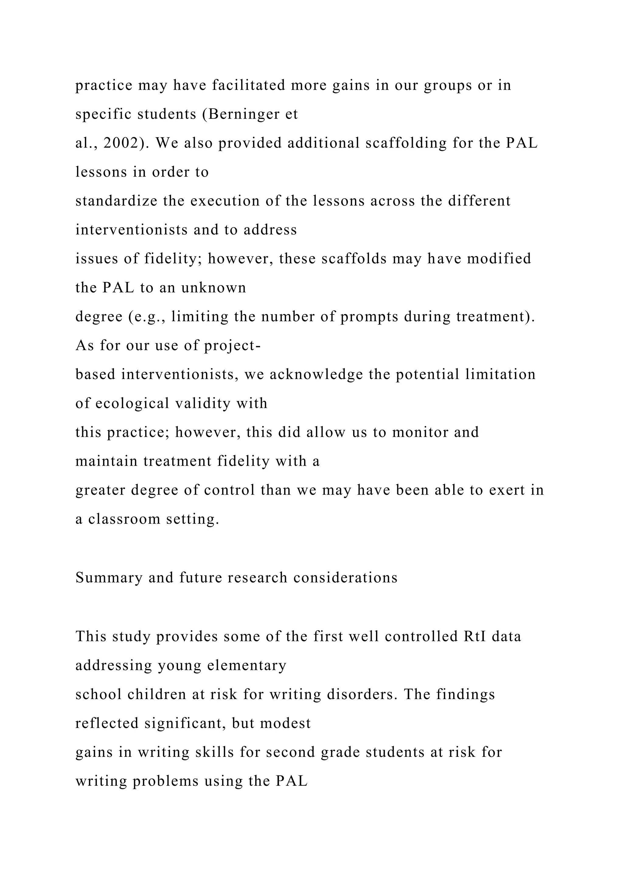practice may have facilitated more gains in our groups or in
specific students (Berninger et
al., 2002). We also provided additional scaffolding for the PAL
lessons in order to
standardize the execution of the lessons across the different
interventionists and to address
issues of fidelity; however, these scaffolds may have modified
the PAL to an unknown
degree (e.g., limiting the number of prompts during treatment).
As for our use of project-
based interventionists, we acknowledge the potential limitation
of ecological validity with
this practice; however, this did allow us to monitor and
maintain treatment fidelity with a
greater degree of control than we may have been able to exert in
a classroom setting.
Summary and future research considerations
This study provides some of the first well controlled RtI data
addressing young elementary
school children at risk for writing disorders. The findings
reflected significant, but modest
gains in writing skills for second grade students at risk for
writing problems using the PAL
 