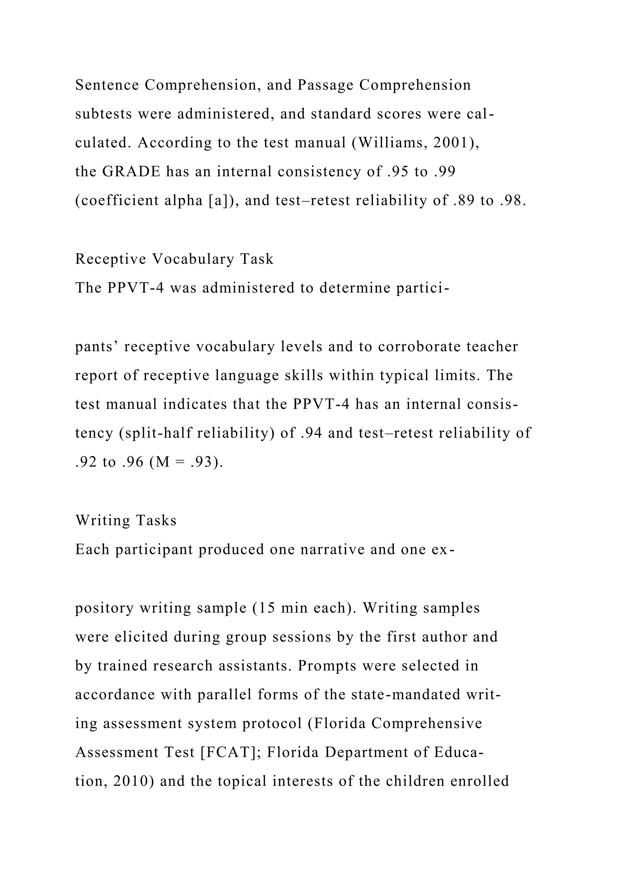 Sentence Comprehension, and Passage Comprehension
subtests were administered, and standard scores were cal-
culated. According to the test manual (Williams, 2001),
the GRADE has an internal consistency of .95 to .99
(coefficient alpha [a]), and test–retest reliability of .89 to .98.
Receptive Vocabulary Task
The PPVT-4 was administered to determine partici-
pants’ receptive vocabulary levels and to corroborate teacher
report of receptive language skills within typical limits. The
test manual indicates that the PPVT-4 has an internal consis-
tency (split-half reliability) of .94 and test–retest reliability of
.92 to .96 (M = .93).
Writing Tasks
Each participant produced one narrative and one ex-
pository writing sample (15 min each). Writing samples
were elicited during group sessions by the first author and
by trained research assistants. Prompts were selected in
accordance with parallel forms of the state-mandated writ-
ing assessment system protocol (Florida Comprehensive
Assessment Test [FCAT]; Florida Department of Educa-
tion, 2010) and the topical interests of the children enrolled
 