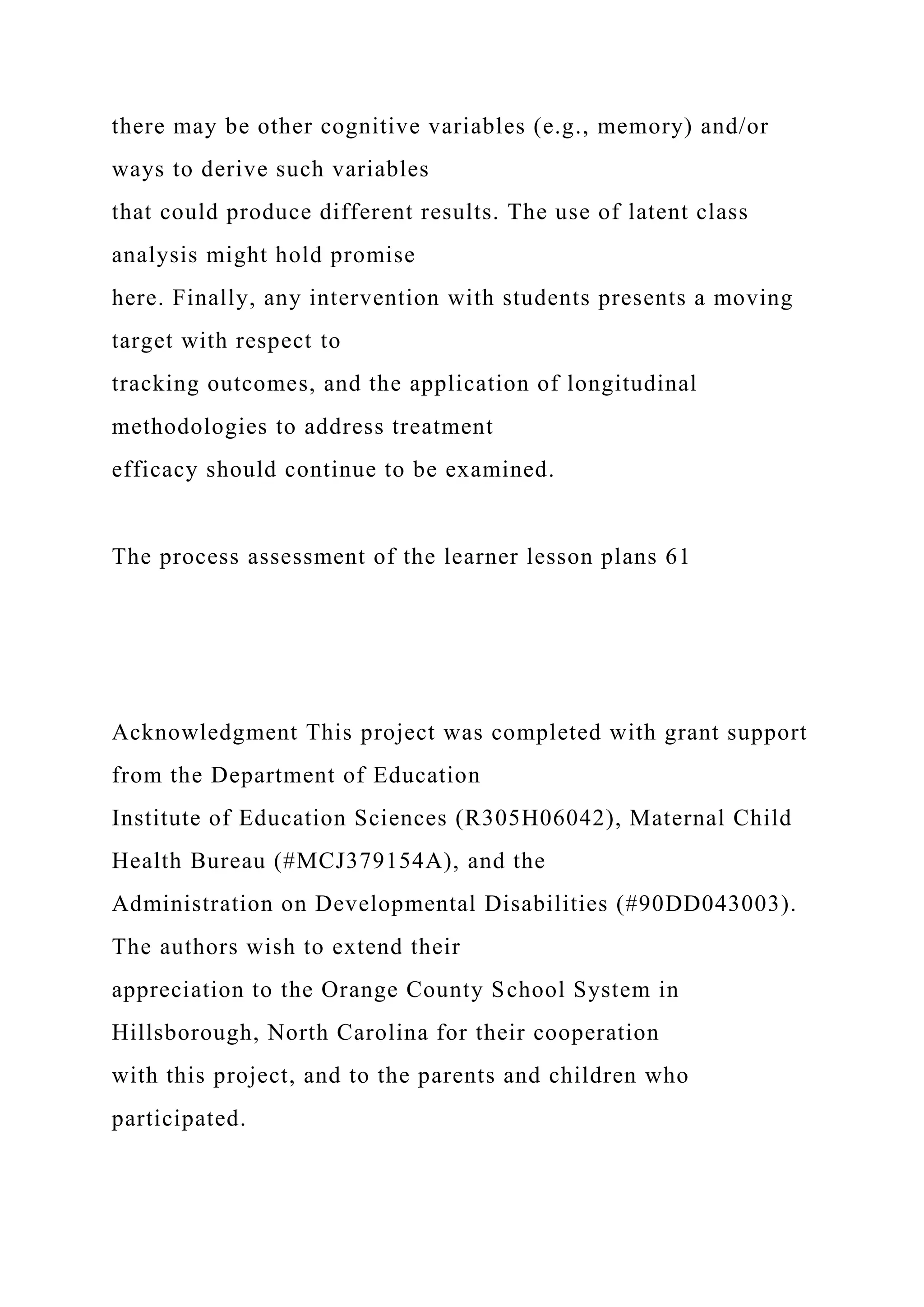 there may be other cognitive variables (e.g., memory) and/or
ways to derive such variables
that could produce different results. The use of latent class
analysis might hold promise
here. Finally, any intervention with students presents a moving
target with respect to
tracking outcomes, and the application of longitudinal
methodologies to address treatment
efficacy should continue to be examined.
The process assessment of the learner lesson plans 61
Acknowledgment This project was completed with grant support
from the Department of Education
Institute of Education Sciences (R305H06042), Maternal Child
Health Bureau (#MCJ379154A), and the
Administration on Developmental Disabilities (#90DD043003).
The authors wish to extend their
appreciation to the Orange County School System in
Hillsborough, North Carolina for their cooperation
with this project, and to the parents and children who
participated.
 
