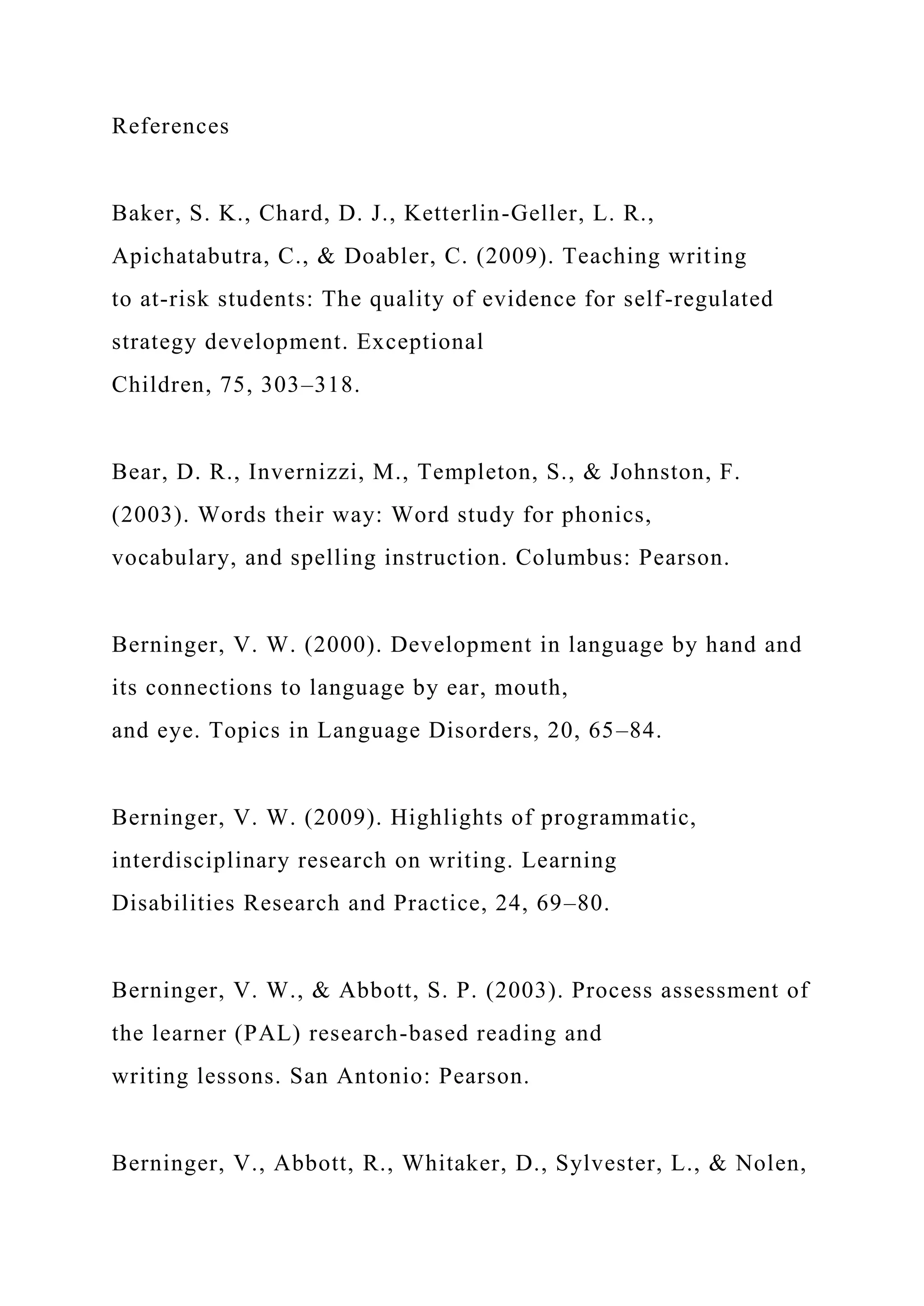 References
Baker, S. K., Chard, D. J., Ketterlin-Geller, L. R.,
Apichatabutra, C., & Doabler, C. (2009). Teaching writing
to at-risk students: The quality of evidence for self-regulated
strategy development. Exceptional
Children, 75, 303–318.
Bear, D. R., Invernizzi, M., Templeton, S., & Johnston, F.
(2003). Words their way: Word study for phonics,
vocabulary, and spelling instruction. Columbus: Pearson.
Berninger, V. W. (2000). Development in language by hand and
its connections to language by ear, mouth,
and eye. Topics in Language Disorders, 20, 65–84.
Berninger, V. W. (2009). Highlights of programmatic,
interdisciplinary research on writing. Learning
Disabilities Research and Practice, 24, 69–80.
Berninger, V. W., & Abbott, S. P. (2003). Process assessment of
the learner (PAL) research-based reading and
writing lessons. San Antonio: Pearson.
Berninger, V., Abbott, R., Whitaker, D., Sylvester, L., & Nolen,
 