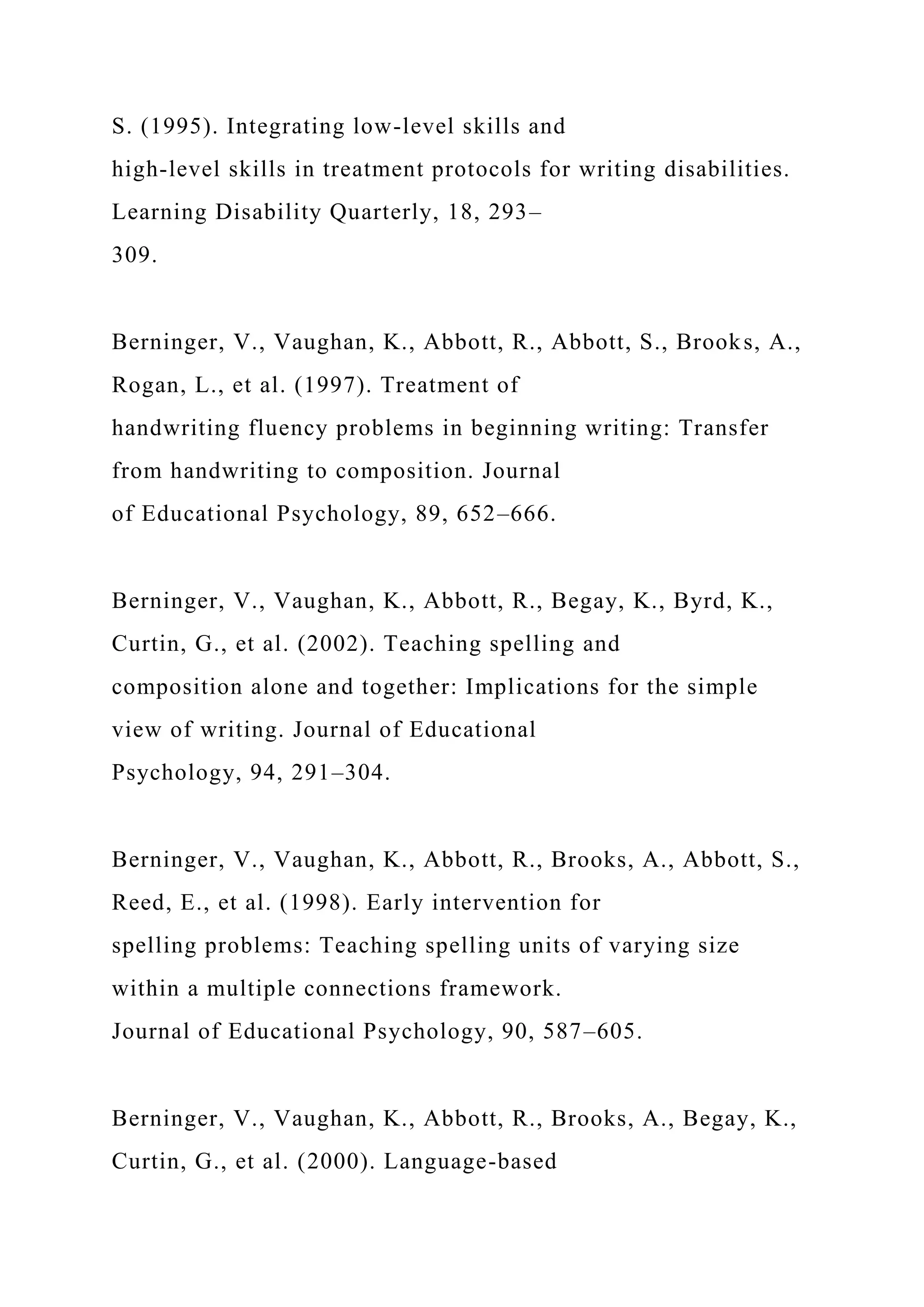 S. (1995). Integrating low-level skills and
high-level skills in treatment protocols for writing disabilities.
Learning Disability Quarterly, 18, 293–
309.
Berninger, V., Vaughan, K., Abbott, R., Abbott, S., Brooks, A.,
Rogan, L., et al. (1997). Treatment of
handwriting fluency problems in beginning writing: Transfer
from handwriting to composition. Journal
of Educational Psychology, 89, 652–666.
Berninger, V., Vaughan, K., Abbott, R., Begay, K., Byrd, K.,
Curtin, G., et al. (2002). Teaching spelling and
composition alone and together: Implications for the simple
view of writing. Journal of Educational
Psychology, 94, 291–304.
Berninger, V., Vaughan, K., Abbott, R., Brooks, A., Abbott, S.,
Reed, E., et al. (1998). Early intervention for
spelling problems: Teaching spelling units of varying size
within a multiple connections framework.
Journal of Educational Psychology, 90, 587–605.
Berninger, V., Vaughan, K., Abbott, R., Brooks, A., Begay, K.,
Curtin, G., et al. (2000). Language-based
 