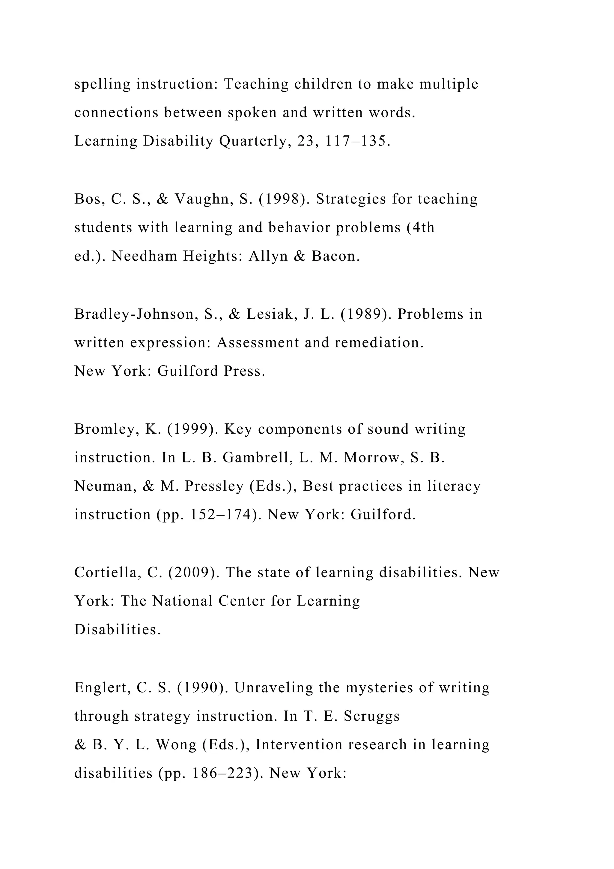 spelling instruction: Teaching children to make multiple
connections between spoken and written words.
Learning Disability Quarterly, 23, 117–135.
Bos, C. S., & Vaughn, S. (1998). Strategies for teaching
students with learning and behavior problems (4th
ed.). Needham Heights: Allyn & Bacon.
Bradley-Johnson, S., & Lesiak, J. L. (1989). Problems in
written expression: Assessment and remediation.
New York: Guilford Press.
Bromley, K. (1999). Key components of sound writing
instruction. In L. B. Gambrell, L. M. Morrow, S. B.
Neuman, & M. Pressley (Eds.), Best practices in literacy
instruction (pp. 152–174). New York: Guilford.
Cortiella, C. (2009). The state of learning disabilities. New
York: The National Center for Learning
Disabilities.
Englert, C. S. (1990). Unraveling the mysteries of writing
through strategy instruction. In T. E. Scruggs
& B. Y. L. Wong (Eds.), Intervention research in learning
disabilities (pp. 186–223). New York:
 