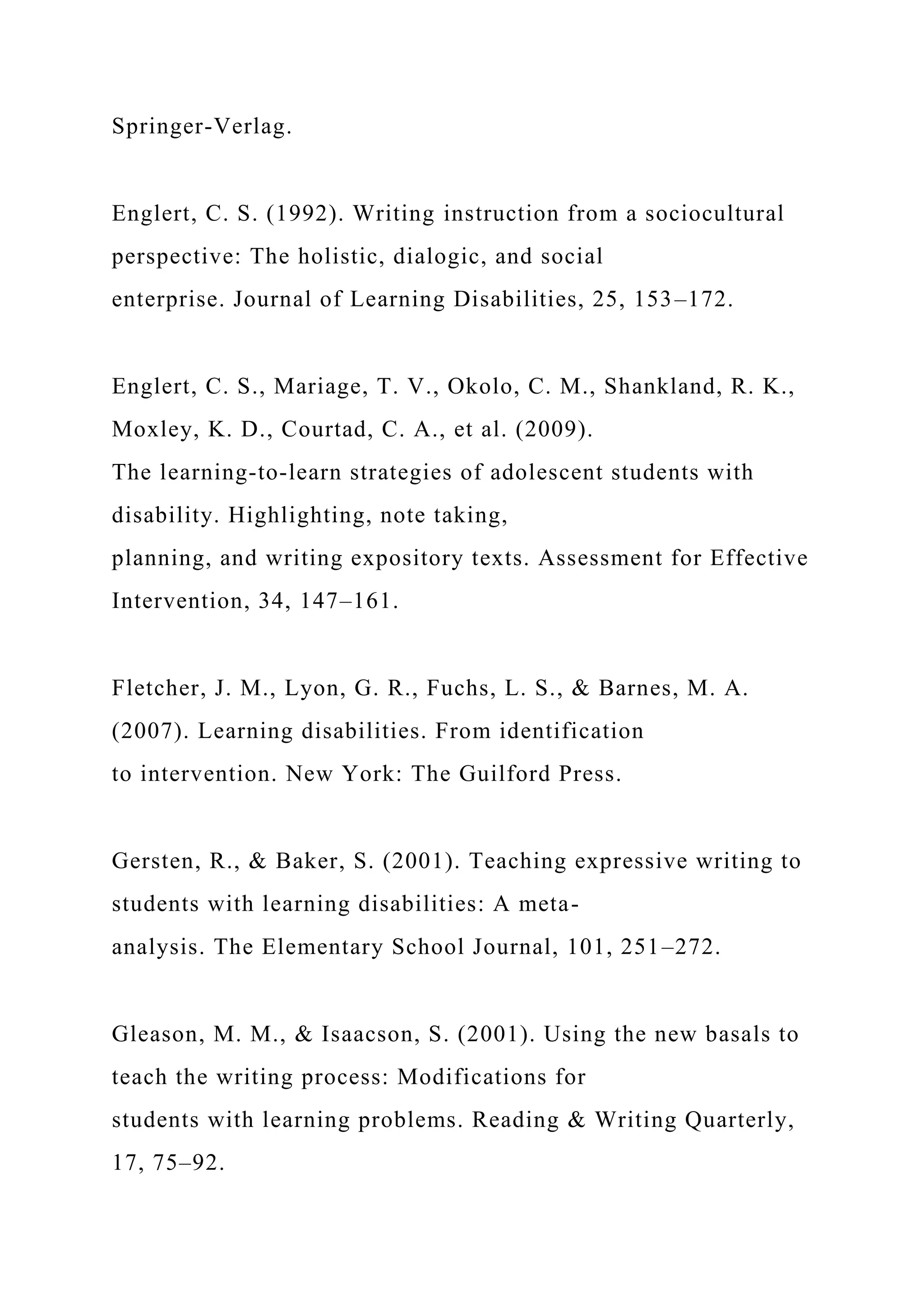 Springer-Verlag.
Englert, C. S. (1992). Writing instruction from a sociocultural
perspective: The holistic, dialogic, and social
enterprise. Journal of Learning Disabilities, 25, 153–172.
Englert, C. S., Mariage, T. V., Okolo, C. M., Shankland, R. K.,
Moxley, K. D., Courtad, C. A., et al. (2009).
The learning-to-learn strategies of adolescent students with
disability. Highlighting, note taking,
planning, and writing expository texts. Assessment for Effective
Intervention, 34, 147–161.
Fletcher, J. M., Lyon, G. R., Fuchs, L. S., & Barnes, M. A.
(2007). Learning disabilities. From identification
to intervention. New York: The Guilford Press.
Gersten, R., & Baker, S. (2001). Teaching expressive writing to
students with learning disabilities: A meta-
analysis. The Elementary School Journal, 101, 251–272.
Gleason, M. M., & Isaacson, S. (2001). Using the new basals to
teach the writing process: Modifications for
students with learning problems. Reading & Writing Quarterly,
17, 75–92.
 