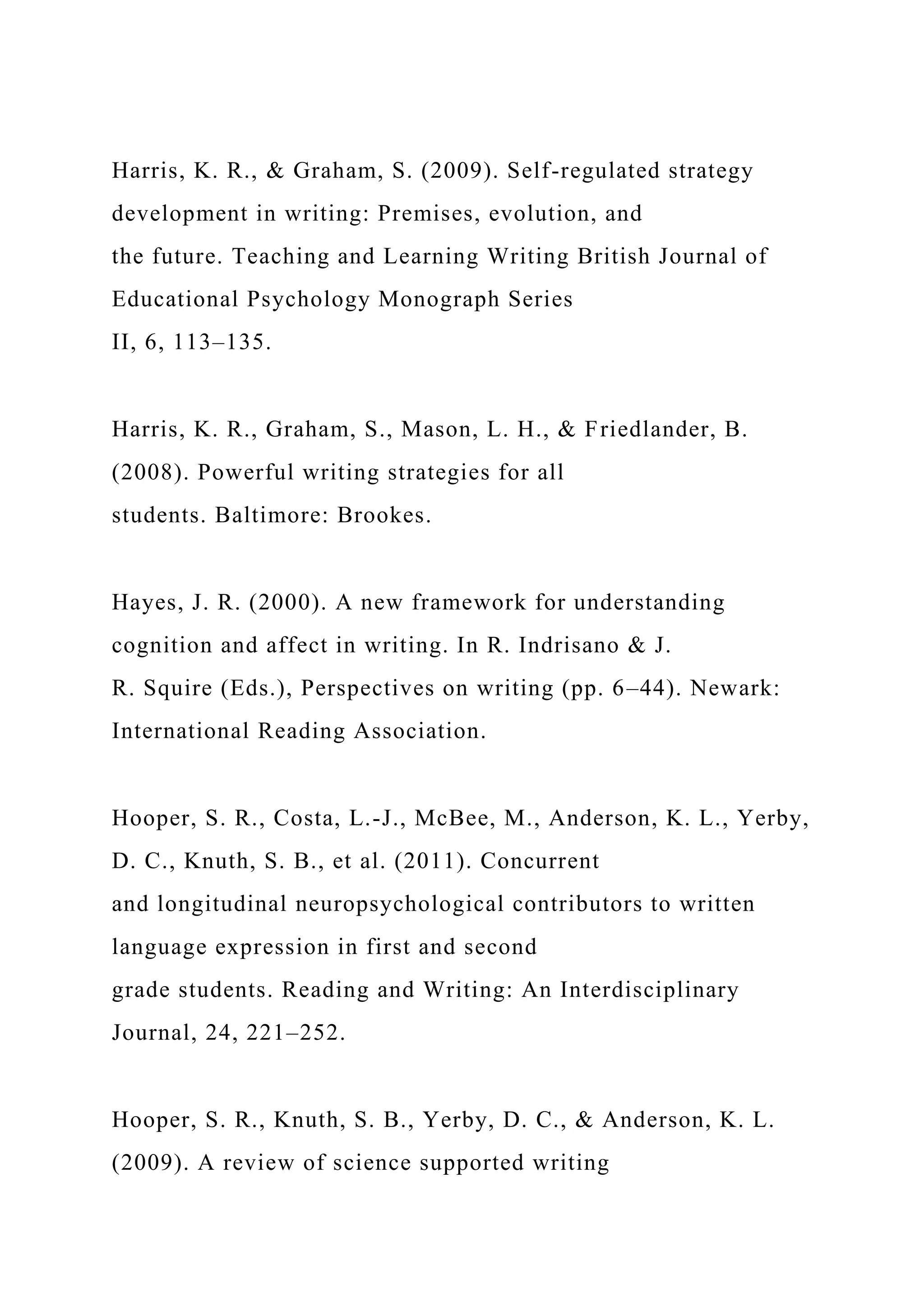 Harris, K. R., & Graham, S. (2009). Self-regulated strategy
development in writing: Premises, evolution, and
the future. Teaching and Learning Writing British Journal of
Educational Psychology Monograph Series
II, 6, 113–135.
Harris, K. R., Graham, S., Mason, L. H., & Friedlander, B.
(2008). Powerful writing strategies for all
students. Baltimore: Brookes.
Hayes, J. R. (2000). A new framework for understanding
cognition and affect in writing. In R. Indrisano & J.
R. Squire (Eds.), Perspectives on writing (pp. 6–44). Newark:
International Reading Association.
Hooper, S. R., Costa, L.-J., McBee, M., Anderson, K. L., Yerby,
D. C., Knuth, S. B., et al. (2011). Concurrent
and longitudinal neuropsychological contributors to written
language expression in first and second
grade students. Reading and Writing: An Interdisciplinary
Journal, 24, 221–252.
Hooper, S. R., Knuth, S. B., Yerby, D. C., & Anderson, K. L.
(2009). A review of science supported writing
 