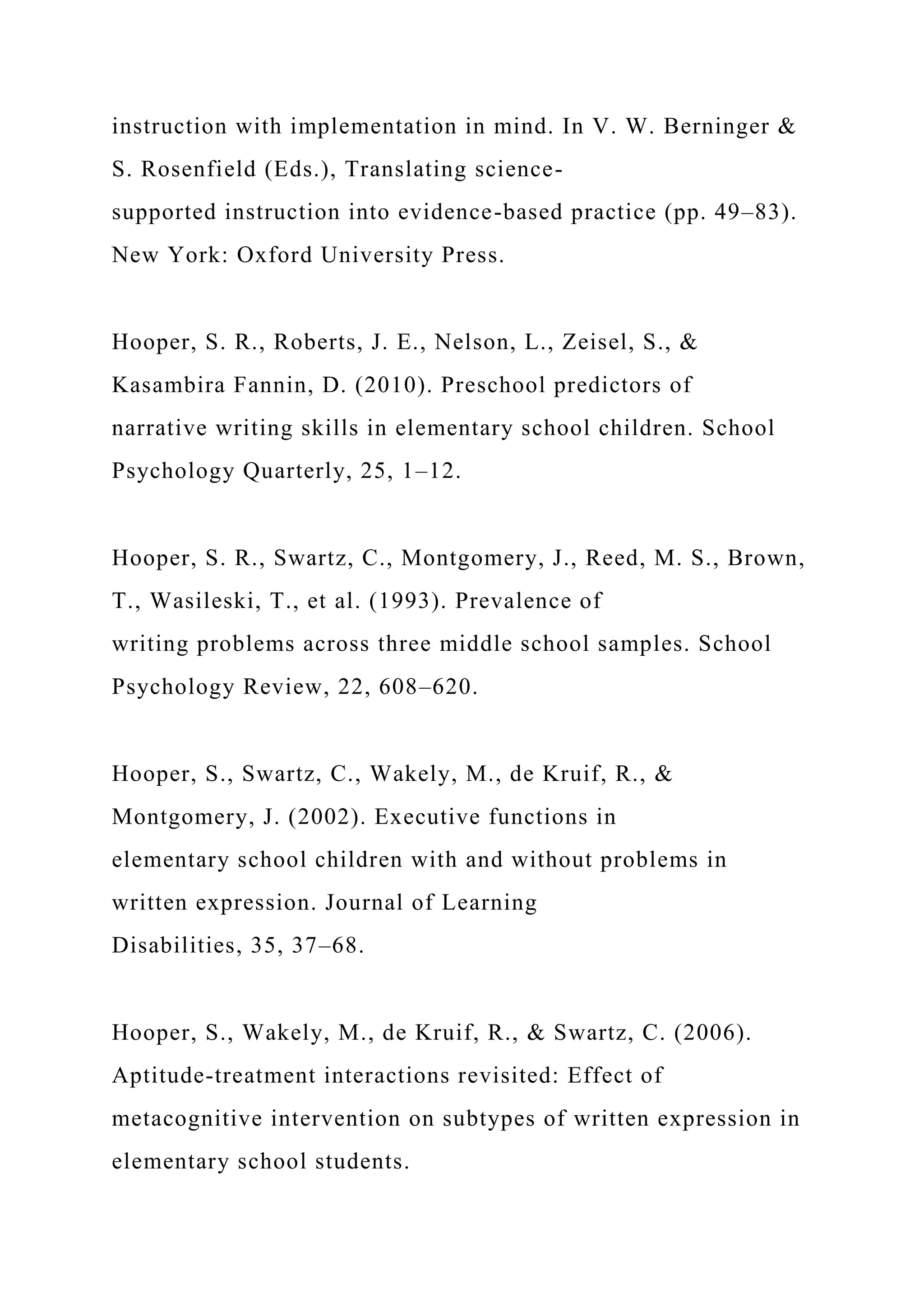 instruction with implementation in mind. In V. W. Berninger &
S. Rosenfield (Eds.), Translating science-
supported instruction into evidence-based practice (pp. 49–83).
New York: Oxford University Press.
Hooper, S. R., Roberts, J. E., Nelson, L., Zeisel, S., &
Kasambira Fannin, D. (2010). Preschool predictors of
narrative writing skills in elementary school children. School
Psychology Quarterly, 25, 1–12.
Hooper, S. R., Swartz, C., Montgomery, J., Reed, M. S., Brown,
T., Wasileski, T., et al. (1993). Prevalence of
writing problems across three middle school samples. School
Psychology Review, 22, 608–620.
Hooper, S., Swartz, C., Wakely, M., de Kruif, R., &
Montgomery, J. (2002). Executive functions in
elementary school children with and without problems in
written expression. Journal of Learning
Disabilities, 35, 37–68.
Hooper, S., Wakely, M., de Kruif, R., & Swartz, C. (2006).
Aptitude-treatment interactions revisited: Effect of
metacognitive intervention on subtypes of written expression in
elementary school students.
 