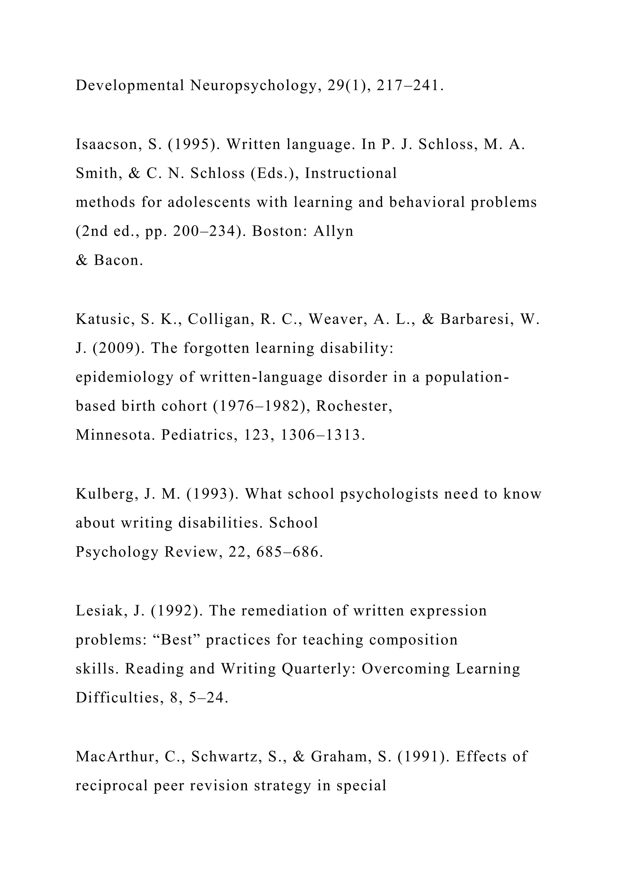 Developmental Neuropsychology, 29(1), 217–241.
Isaacson, S. (1995). Written language. In P. J. Schloss, M. A.
Smith, & C. N. Schloss (Eds.), Instructional
methods for adolescents with learning and behavioral problems
(2nd ed., pp. 200–234). Boston: Allyn
& Bacon.
Katusic, S. K., Colligan, R. C., Weaver, A. L., & Barbaresi, W.
J. (2009). The forgotten learning disability:
epidemiology of written-language disorder in a population-
based birth cohort (1976–1982), Rochester,
Minnesota. Pediatrics, 123, 1306–1313.
Kulberg, J. M. (1993). What school psychologists need to know
about writing disabilities. School
Psychology Review, 22, 685–686.
Lesiak, J. (1992). The remediation of written expression
problems: “Best” practices for teaching composition
skills. Reading and Writing Quarterly: Overcoming Learning
Difficulties, 8, 5–24.
MacArthur, C., Schwartz, S., & Graham, S. (1991). Effects of
reciprocal peer revision strategy in special
 