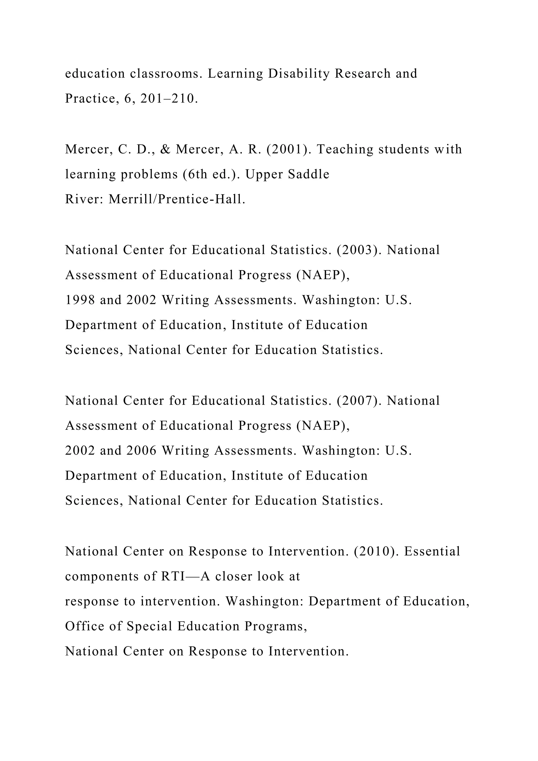 education classrooms. Learning Disability Research and
Practice, 6, 201–210.
Mercer, C. D., & Mercer, A. R. (2001). Teaching students with
learning problems (6th ed.). Upper Saddle
River: Merrill/Prentice-Hall.
National Center for Educational Statistics. (2003). National
Assessment of Educational Progress (NAEP),
1998 and 2002 Writing Assessments. Washington: U.S.
Department of Education, Institute of Education
Sciences, National Center for Education Statistics.
National Center for Educational Statistics. (2007). National
Assessment of Educational Progress (NAEP),
2002 and 2006 Writing Assessments. Washington: U.S.
Department of Education, Institute of Education
Sciences, National Center for Education Statistics.
National Center on Response to Intervention. (2010). Essential
components of RTI—A closer look at
response to intervention. Washington: Department of Education,
Office of Special Education Programs,
National Center on Response to Intervention.
 
