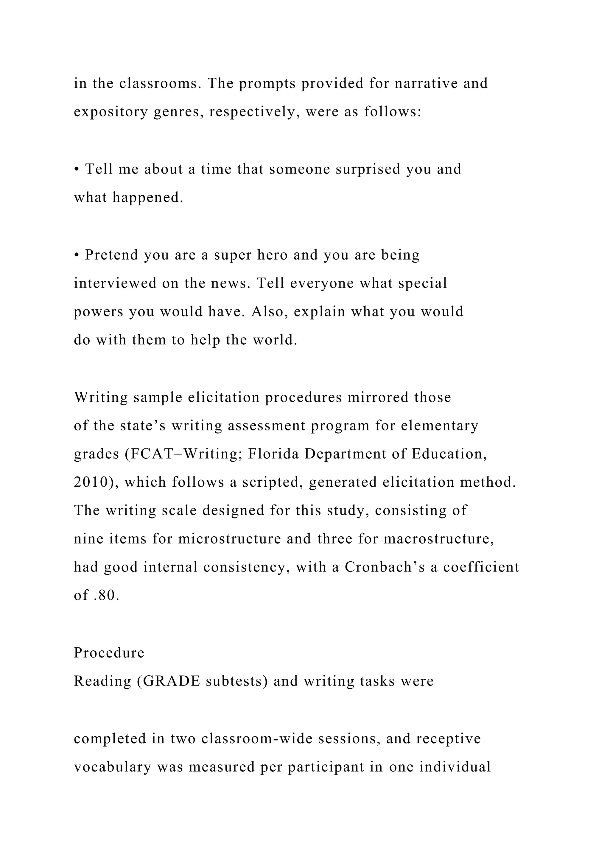 in the classrooms. The prompts provided for narrative and
expository genres, respectively, were as follows:
• Tell me about a time that someone surprised you and
what happened.
• Pretend you are a super hero and you are being
interviewed on the news. Tell everyone what special
powers you would have. Also, explain what you would
do with them to help the world.
Writing sample elicitation procedures mirrored those
of the state’s writing assessment program for elementary
grades (FCAT–Writing; Florida Department of Education,
2010), which follows a scripted, generated elicitation method.
The writing scale designed for this study, consisting of
nine items for microstructure and three for macrostructure,
had good internal consistency, with a Cronbach’s a coefficient
of .80.
Procedure
Reading (GRADE subtests) and writing tasks were
completed in two classroom-wide sessions, and receptive
vocabulary was measured per participant in one individual
 