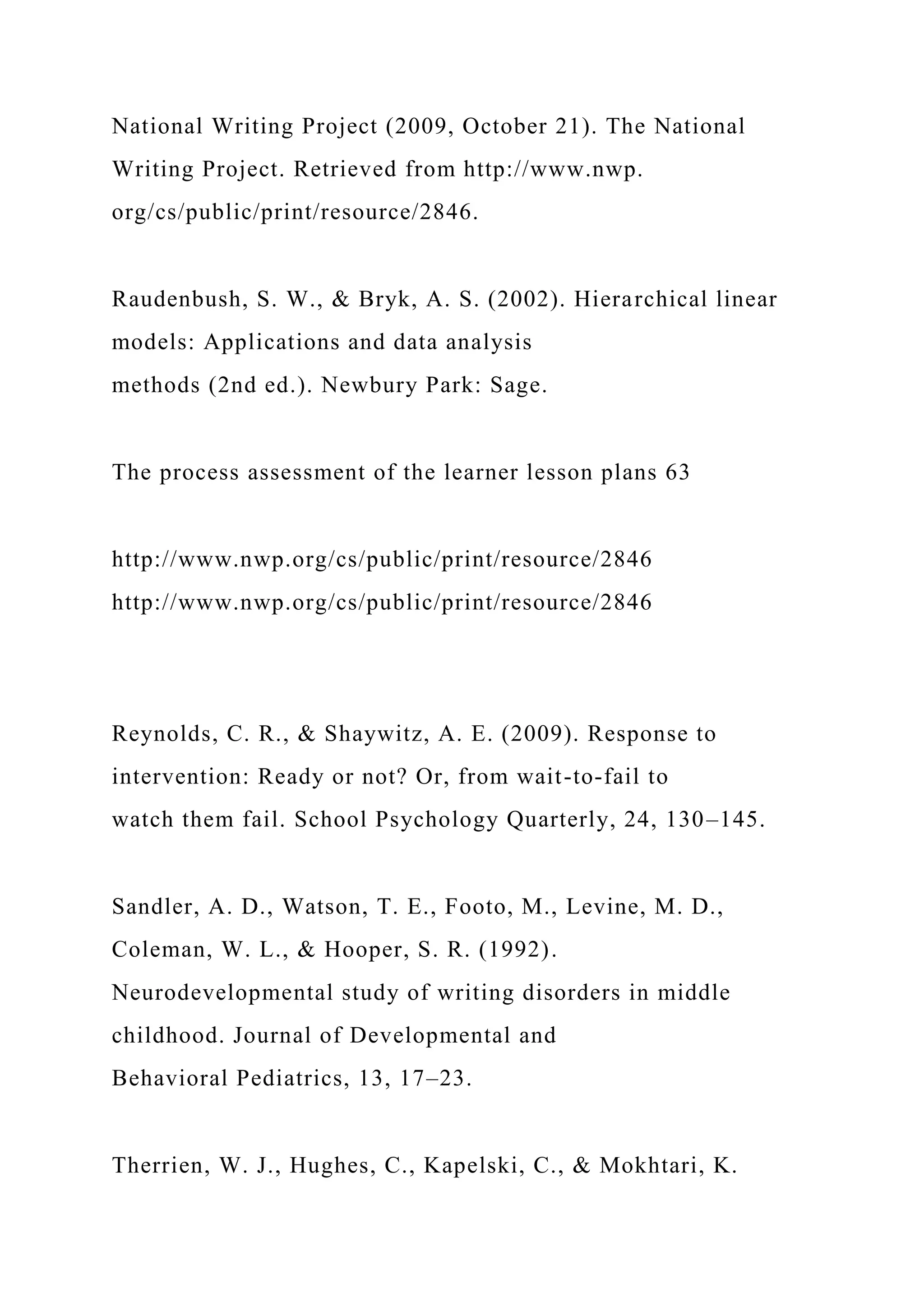 National Writing Project (2009, October 21). The National
Writing Project. Retrieved from http://www.nwp.
org/cs/public/print/resource/2846.
Raudenbush, S. W., & Bryk, A. S. (2002). Hierarchical linear
models: Applications and data analysis
methods (2nd ed.). Newbury Park: Sage.
The process assessment of the learner lesson plans 63
http://www.nwp.org/cs/public/print/resource/2846
http://www.nwp.org/cs/public/print/resource/2846
Reynolds, C. R., & Shaywitz, A. E. (2009). Response to
intervention: Ready or not? Or, from wait-to-fail to
watch them fail. School Psychology Quarterly, 24, 130–145.
Sandler, A. D., Watson, T. E., Footo, M., Levine, M. D.,
Coleman, W. L., & Hooper, S. R. (1992).
Neurodevelopmental study of writing disorders in middle
childhood. Journal of Developmental and
Behavioral Pediatrics, 13, 17–23.
Therrien, W. J., Hughes, C., Kapelski, C., & Mokhtari, K.
 