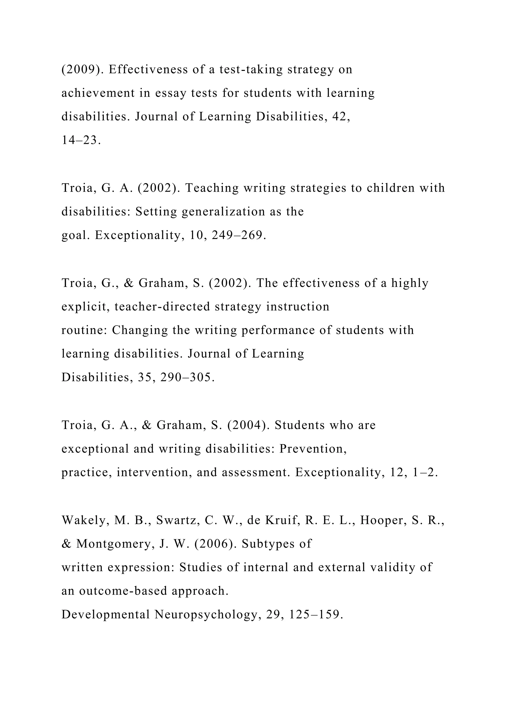 (2009). Effectiveness of a test-taking strategy on
achievement in essay tests for students with learning
disabilities. Journal of Learning Disabilities, 42,
14–23.
Troia, G. A. (2002). Teaching writing strategies to children with
disabilities: Setting generalization as the
goal. Exceptionality, 10, 249–269.
Troia, G., & Graham, S. (2002). The effectiveness of a highly
explicit, teacher-directed strategy instruction
routine: Changing the writing performance of students with
learning disabilities. Journal of Learning
Disabilities, 35, 290–305.
Troia, G. A., & Graham, S. (2004). Students who are
exceptional and writing disabilities: Prevention,
practice, intervention, and assessment. Exceptionality, 12, 1–2.
Wakely, M. B., Swartz, C. W., de Kruif, R. E. L., Hooper, S. R.,
& Montgomery, J. W. (2006). Subtypes of
written expression: Studies of internal and external validity of
an outcome-based approach.
Developmental Neuropsychology, 29, 125–159.
 