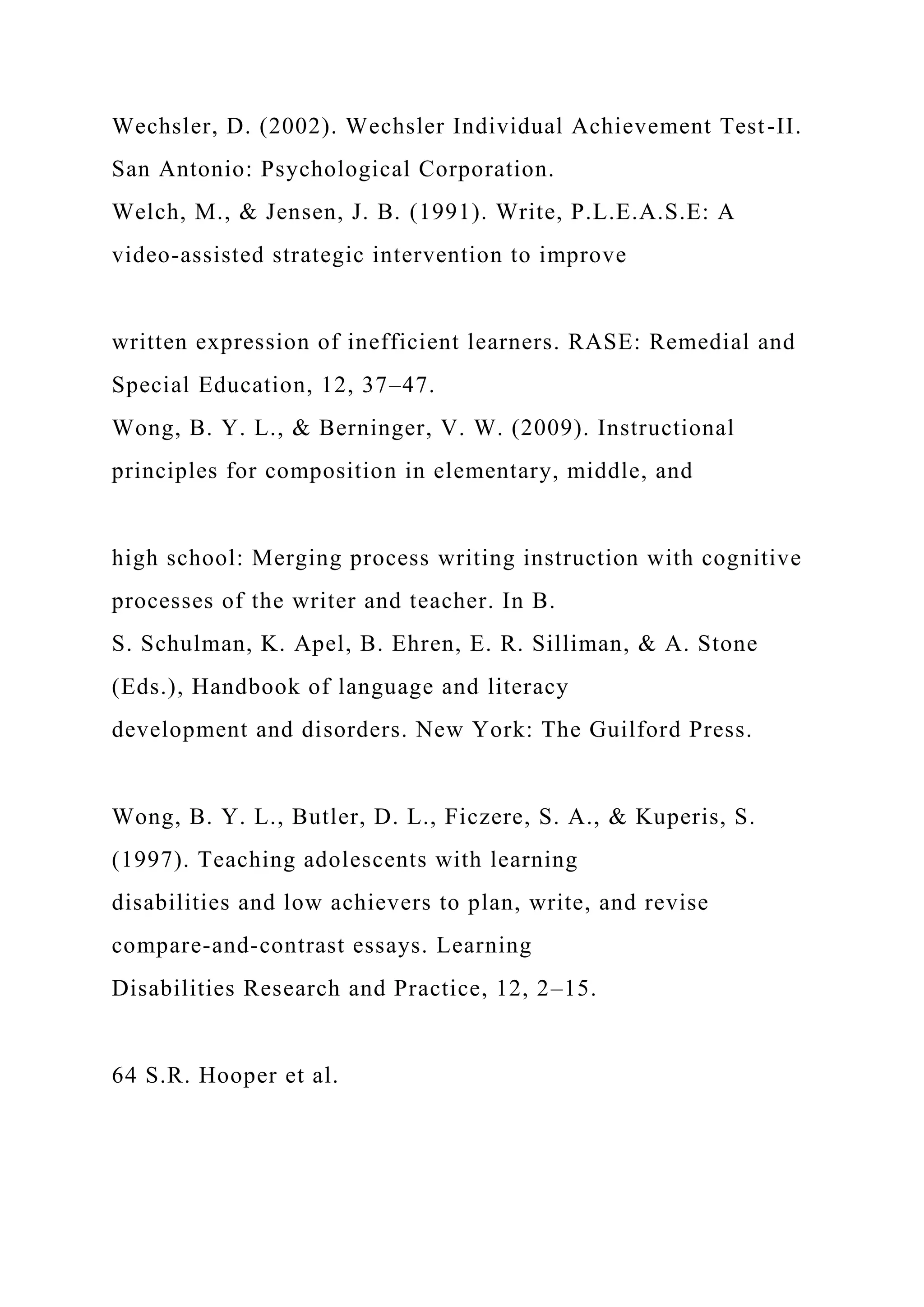 Wechsler, D. (2002). Wechsler Individual Achievement Test-II.
San Antonio: Psychological Corporation.
Welch, M., & Jensen, J. B. (1991). Write, P.L.E.A.S.E: A
video-assisted strategic intervention to improve
written expression of inefficient learners. RASE: Remedial and
Special Education, 12, 37–47.
Wong, B. Y. L., & Berninger, V. W. (2009). Instructional
principles for composition in elementary, middle, and
high school: Merging process writing instruction with cognitive
processes of the writer and teacher. In B.
S. Schulman, K. Apel, B. Ehren, E. R. Silliman, & A. Stone
(Eds.), Handbook of language and literacy
development and disorders. New York: The Guilford Press.
Wong, B. Y. L., Butler, D. L., Ficzere, S. A., & Kuperis, S.
(1997). Teaching adolescents with learning
disabilities and low achievers to plan, write, and revise
compare-and-contrast essays. Learning
Disabilities Research and Practice, 12, 2–15.
64 S.R. Hooper et al.
 