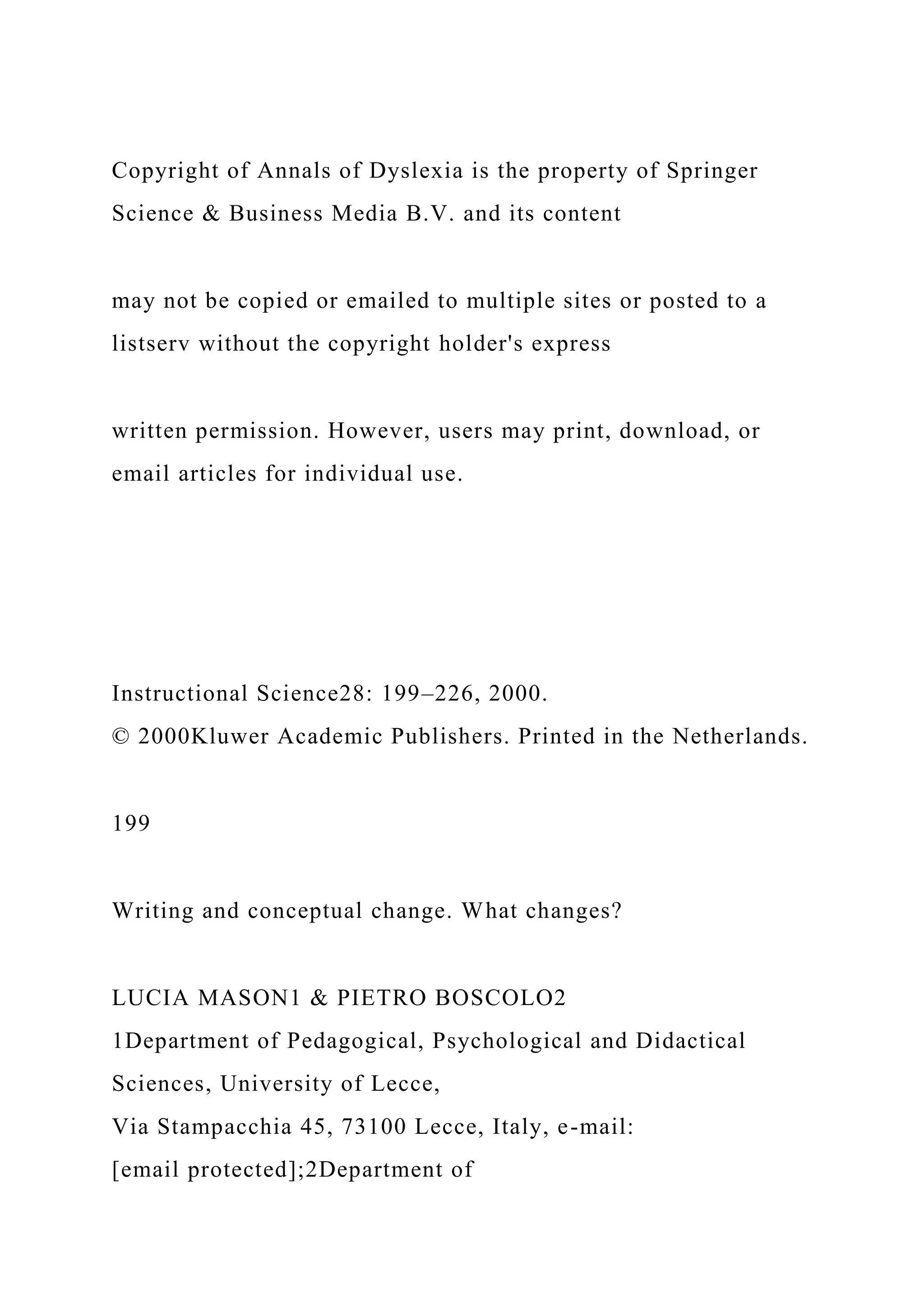 Copyright of Annals of Dyslexia is the property of Springer
Science & Business Media B.V. and its content
may not be copied or emailed to multiple sites or posted to a
listserv without the copyright holder's express
written permission. However, users may print, download, or
email articles for individual use.
Instructional Science28: 199–226, 2000.
© 2000Kluwer Academic Publishers. Printed in the Netherlands.
199
Writing and conceptual change. What changes?
LUCIA MASON1 & PIETRO BOSCOLO2
1Department of Pedagogical, Psychological and Didactical
Sciences, University of Lecce,
Via Stampacchia 45, 73100 Lecce, Italy, e-mail:
[email protected];2Department of
 