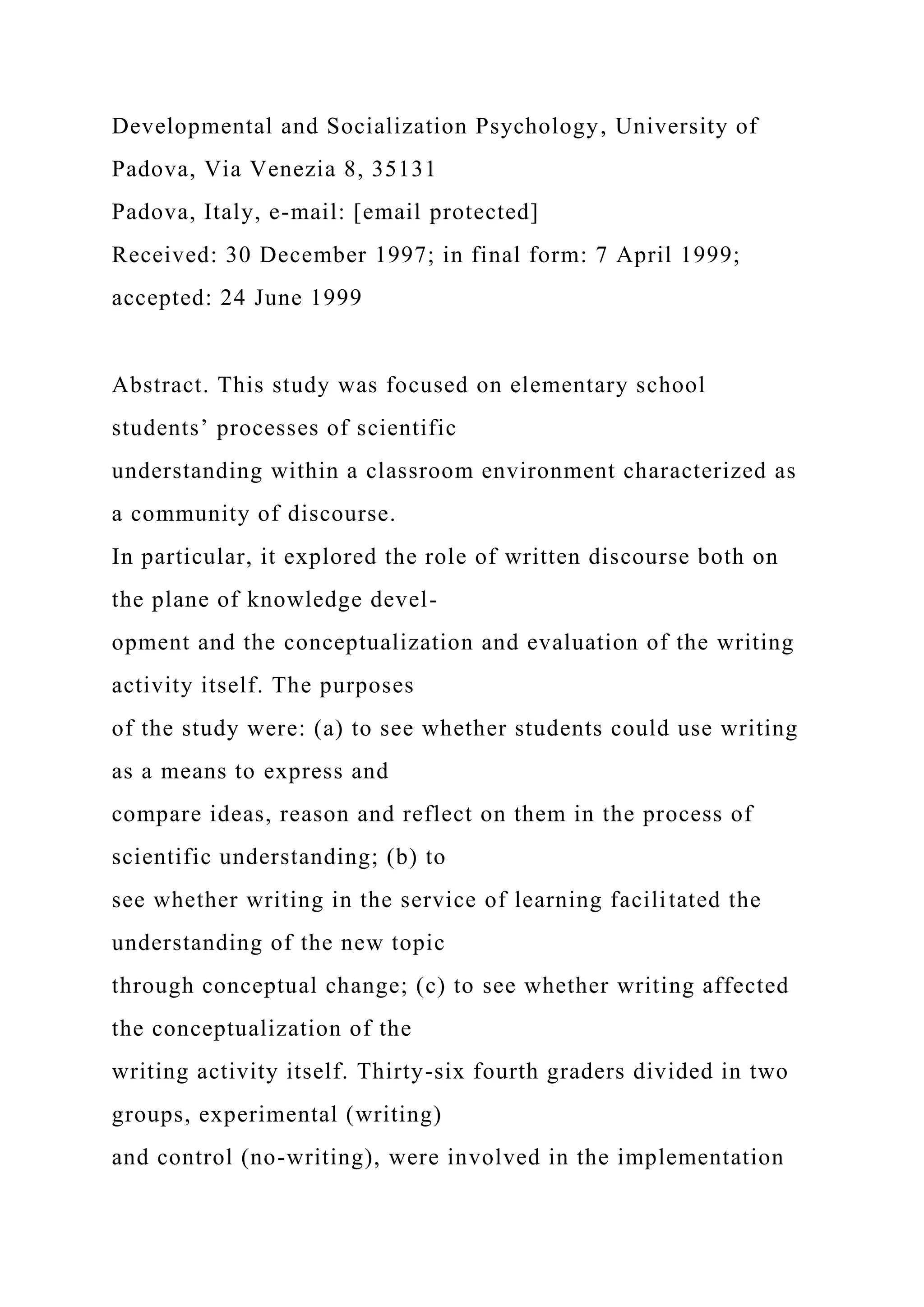 Developmental and Socialization Psychology, University of
Padova, Via Venezia 8, 35131
Padova, Italy, e-mail: [email protected]
Received: 30 December 1997; in final form: 7 April 1999;
accepted: 24 June 1999
Abstract. This study was focused on elementary school
students’ processes of scientific
understanding within a classroom environment characterized as
a community of discourse.
In particular, it explored the role of written discourse both on
the plane of knowledge devel-
opment and the conceptualization and evaluation of the writing
activity itself. The purposes
of the study were: (a) to see whether students could use writing
as a means to express and
compare ideas, reason and reflect on them in the process of
scientific understanding; (b) to
see whether writing in the service of learning facilitated the
understanding of the new topic
through conceptual change; (c) to see whether writing affected
the conceptualization of the
writing activity itself. Thirty-six fourth graders divided in two
groups, experimental (writing)
and control (no-writing), were involved in the implementation
 