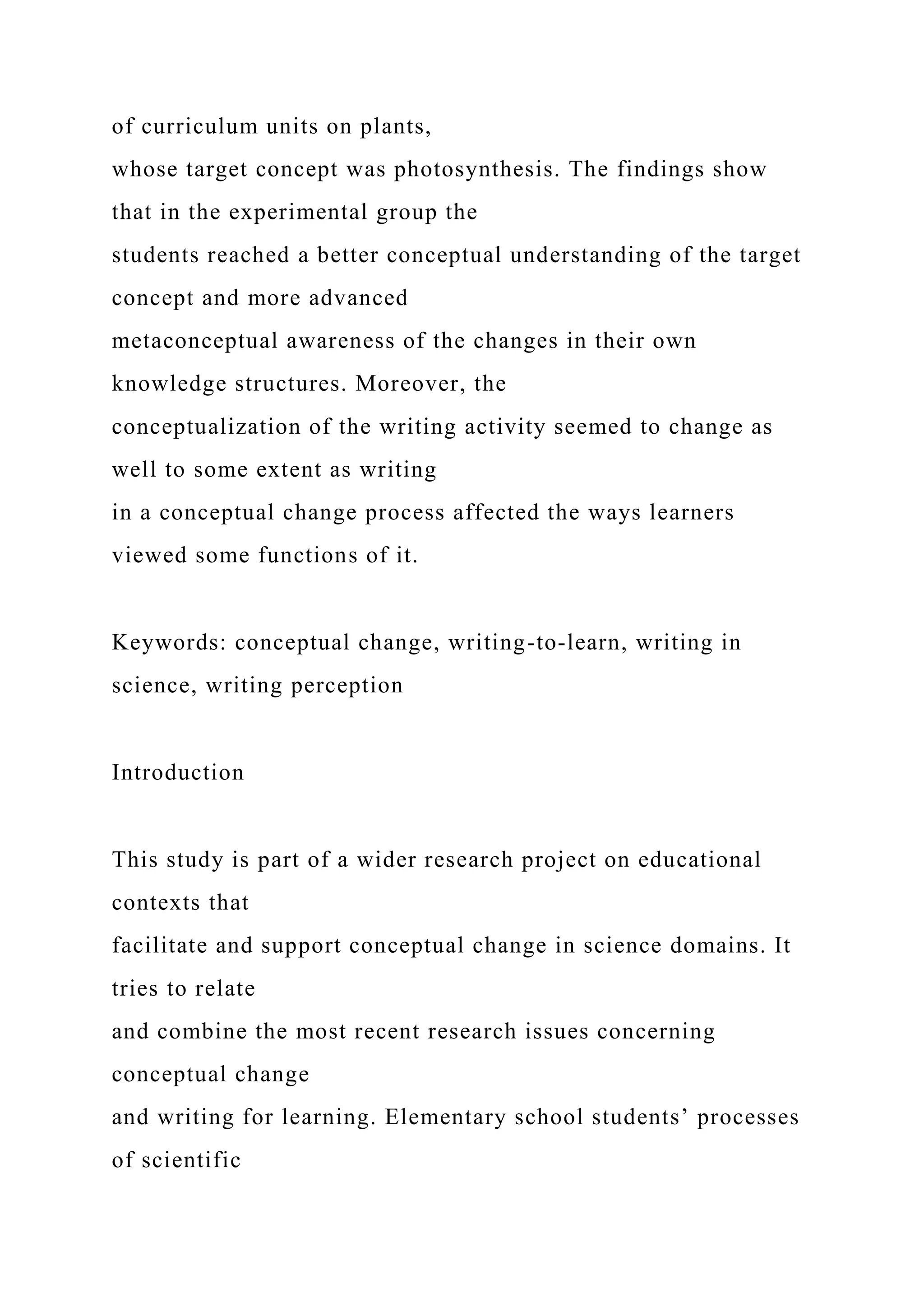 of curriculum units on plants,
whose target concept was photosynthesis. The findings show
that in the experimental group the
students reached a better conceptual understanding of the target
concept and more advanced
metaconceptual awareness of the changes in their own
knowledge structures. Moreover, the
conceptualization of the writing activity seemed to change as
well to some extent as writing
in a conceptual change process affected the ways learners
viewed some functions of it.
Keywords: conceptual change, writing-to-learn, writing in
science, writing perception
Introduction
This study is part of a wider research project on educational
contexts that
facilitate and support conceptual change in science domains. It
tries to relate
and combine the most recent research issues concerning
conceptual change
and writing for learning. Elementary school students’ processes
of scientific
 