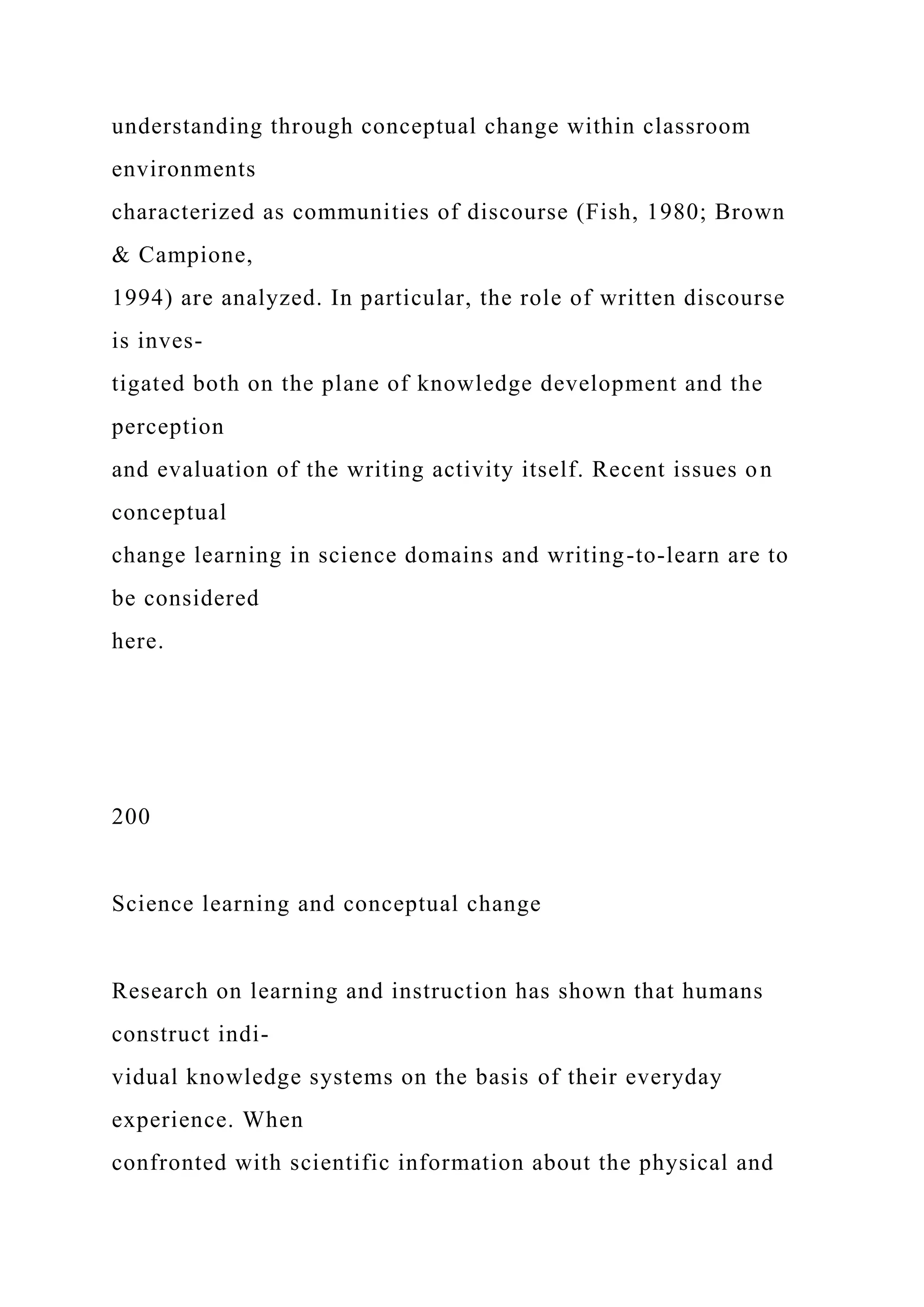 understanding through conceptual change within classroom
environments
characterized as communities of discourse (Fish, 1980; Brown
& Campione,
1994) are analyzed. In particular, the role of written discourse
is inves-
tigated both on the plane of knowledge development and the
perception
and evaluation of the writing activity itself. Recent issues on
conceptual
change learning in science domains and writing-to-learn are to
be considered
here.
200
Science learning and conceptual change
Research on learning and instruction has shown that humans
construct indi-
vidual knowledge systems on the basis of their everyday
experience. When
confronted with scientific information about the physical and
 