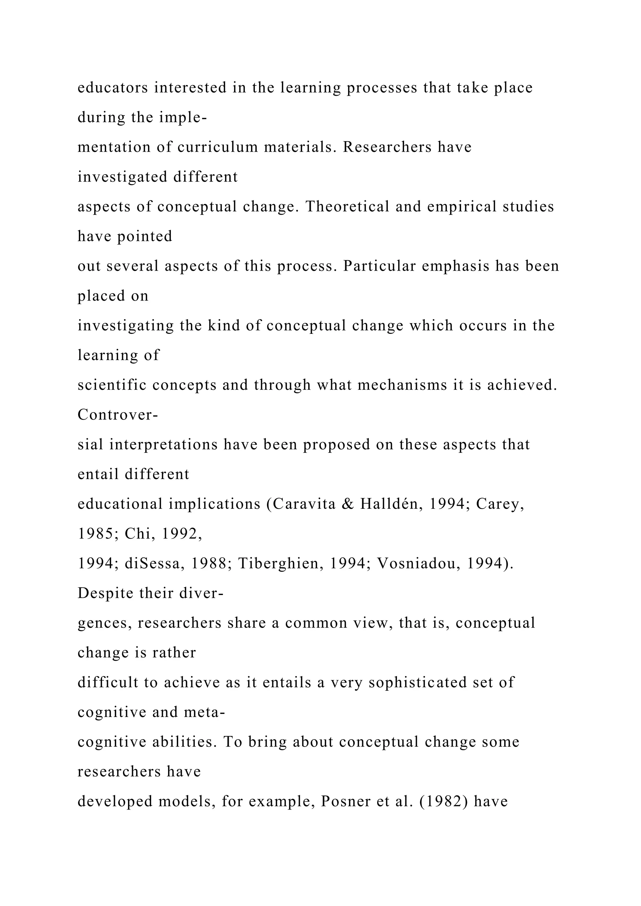 educators interested in the learning processes that take place
during the imple-
mentation of curriculum materials. Researchers have
investigated different
aspects of conceptual change. Theoretical and empirical studies
have pointed
out several aspects of this process. Particular emphasis has been
placed on
investigating the kind of conceptual change which occurs in the
learning of
scientific concepts and through what mechanisms it is achieved.
Controver-
sial interpretations have been proposed on these aspects that
entail different
educational implications (Caravita & Halldén, 1994; Carey,
1985; Chi, 1992,
1994; diSessa, 1988; Tiberghien, 1994; Vosniadou, 1994).
Despite their diver-
gences, researchers share a common view, that is, conceptual
change is rather
difficult to achieve as it entails a very sophisticated set of
cognitive and meta-
cognitive abilities. To bring about conceptual change some
researchers have
developed models, for example, Posner et al. (1982) have
 