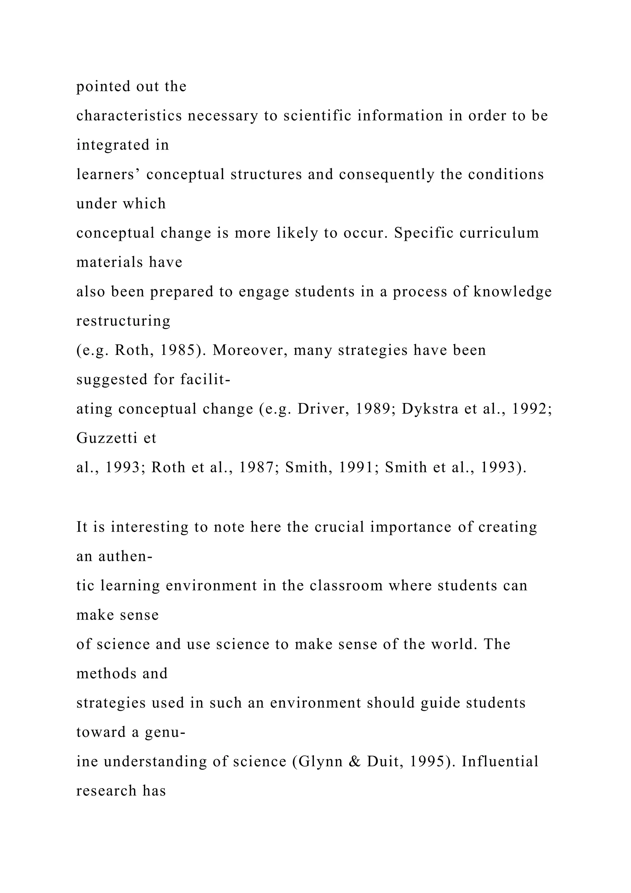 pointed out the
characteristics necessary to scientific information in order to be
integrated in
learners’ conceptual structures and consequently the conditions
under which
conceptual change is more likely to occur. Specific curriculum
materials have
also been prepared to engage students in a process of knowledge
restructuring
(e.g. Roth, 1985). Moreover, many strategies have been
suggested for facilit-
ating conceptual change (e.g. Driver, 1989; Dykstra et al., 1992;
Guzzetti et
al., 1993; Roth et al., 1987; Smith, 1991; Smith et al., 1993).
It is interesting to note here the crucial importance of creating
an authen-
tic learning environment in the classroom where students can
make sense
of science and use science to make sense of the world. The
methods and
strategies used in such an environment should guide students
toward a genu-
ine understanding of science (Glynn & Duit, 1995). Influential
research has
 