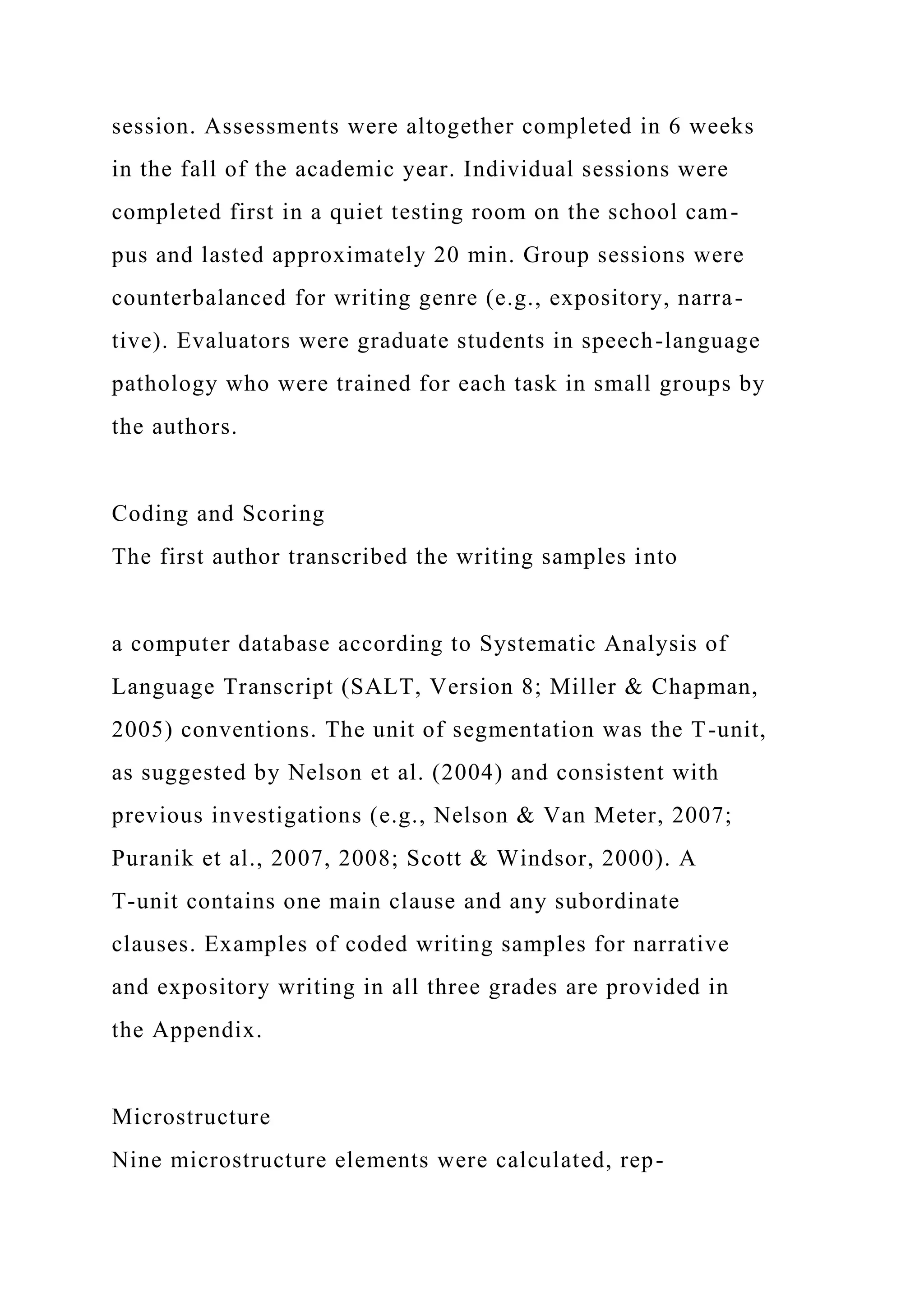 session. Assessments were altogether completed in 6 weeks
in the fall of the academic year. Individual sessions were
completed first in a quiet testing room on the school cam-
pus and lasted approximately 20 min. Group sessions were
counterbalanced for writing genre (e.g., expository, narra-
tive). Evaluators were graduate students in speech-language
pathology who were trained for each task in small groups by
the authors.
Coding and Scoring
The first author transcribed the writing samples into
a computer database according to Systematic Analysis of
Language Transcript (SALT, Version 8; Miller & Chapman,
2005) conventions. The unit of segmentation was the T-unit,
as suggested by Nelson et al. (2004) and consistent with
previous investigations (e.g., Nelson & Van Meter, 2007;
Puranik et al., 2007, 2008; Scott & Windsor, 2000). A
T-unit contains one main clause and any subordinate
clauses. Examples of coded writing samples for narrative
and expository writing in all three grades are provided in
the Appendix.
Microstructure
Nine microstructure elements were calculated, rep-
 