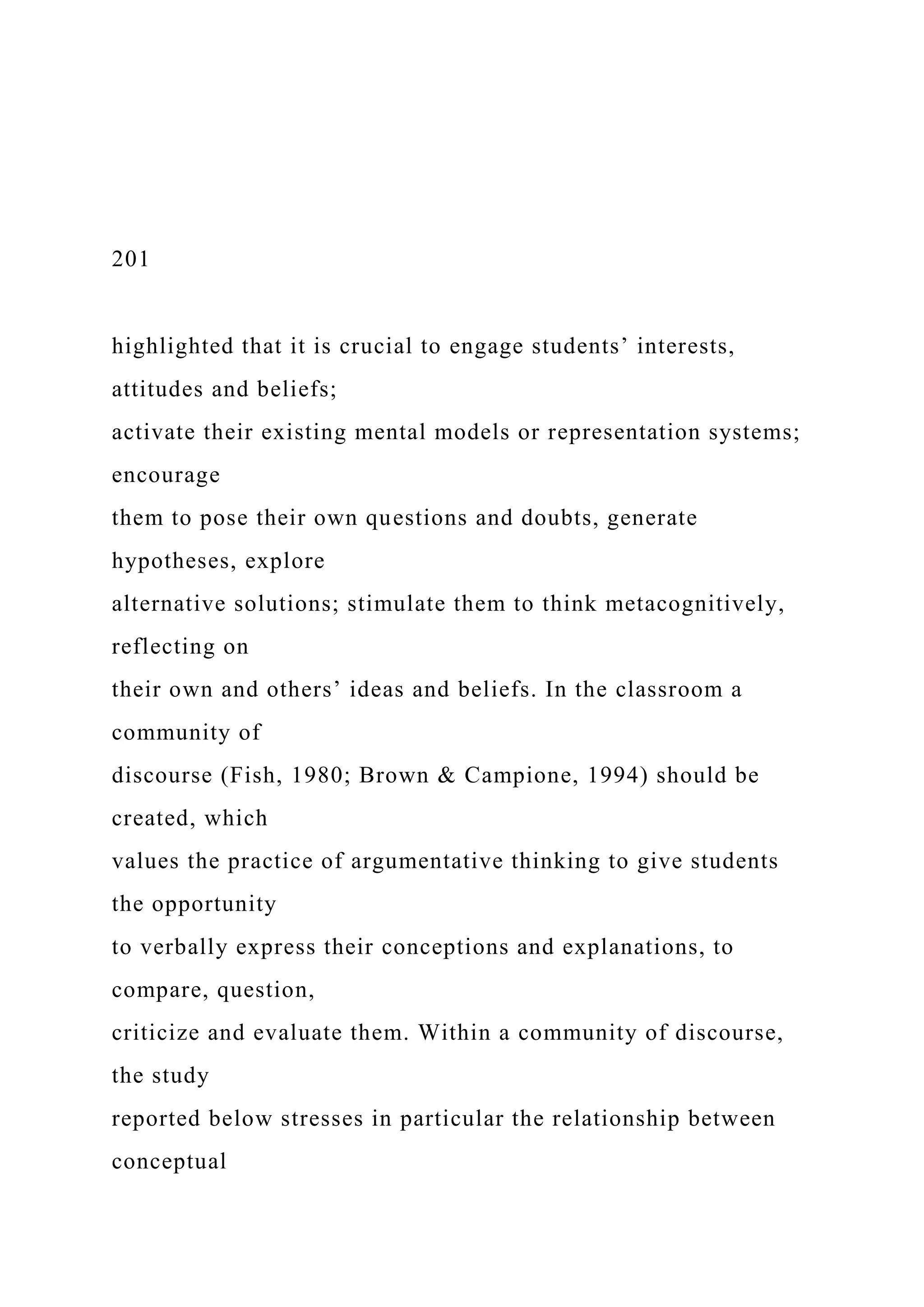 201
highlighted that it is crucial to engage students’ interests,
attitudes and beliefs;
activate their existing mental models or representation systems;
encourage
them to pose their own questions and doubts, generate
hypotheses, explore
alternative solutions; stimulate them to think metacognitively,
reflecting on
their own and others’ ideas and beliefs. In the classroom a
community of
discourse (Fish, 1980; Brown & Campione, 1994) should be
created, which
values the practice of argumentative thinking to give students
the opportunity
to verbally express their conceptions and explanations, to
compare, question,
criticize and evaluate them. Within a community of discourse,
the study
reported below stresses in particular the relationship between
conceptual
 