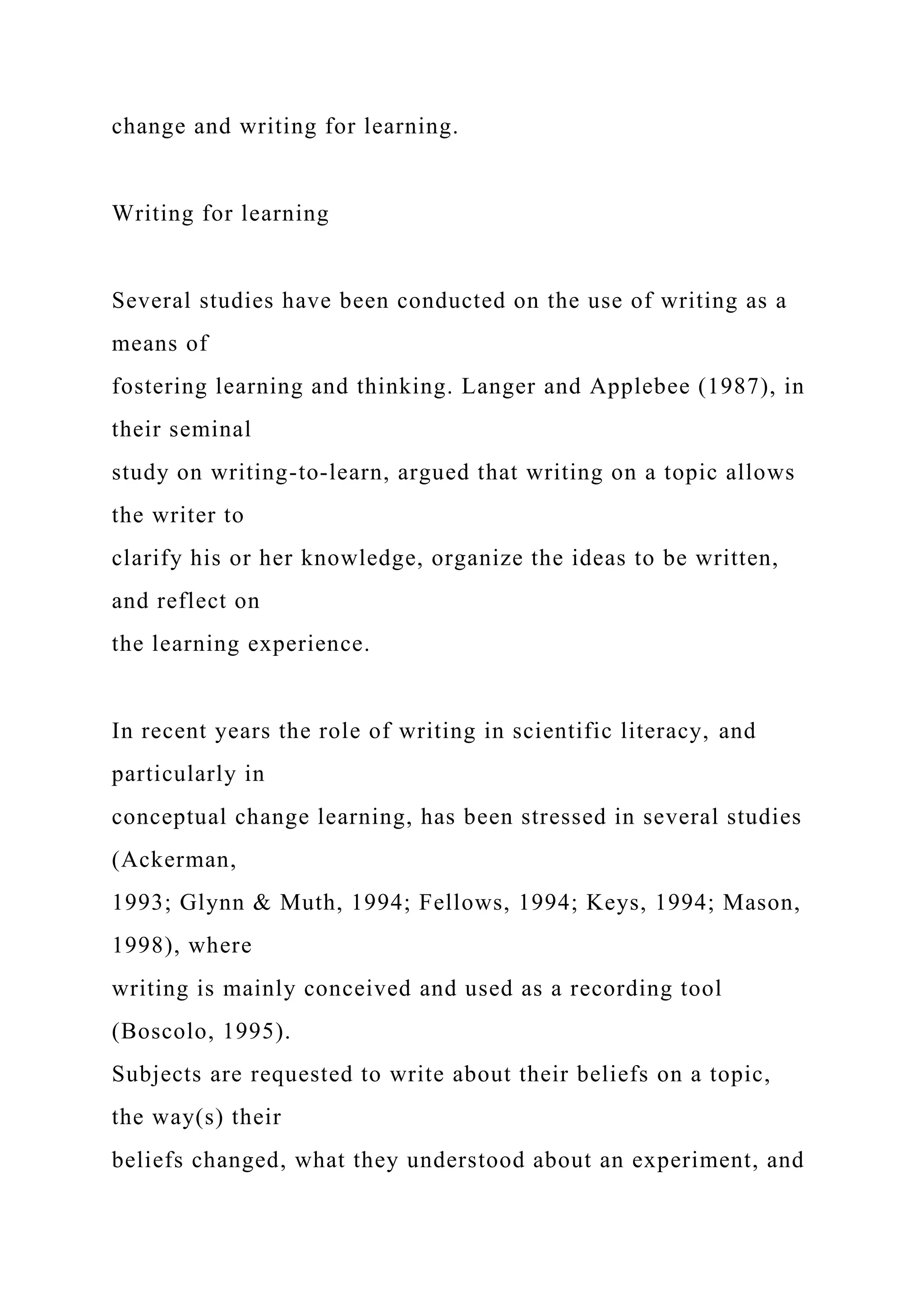 change and writing for learning.
Writing for learning
Several studies have been conducted on the use of writing as a
means of
fostering learning and thinking. Langer and Applebee (1987), in
their seminal
study on writing-to-learn, argued that writing on a topic allows
the writer to
clarify his or her knowledge, organize the ideas to be written,
and reflect on
the learning experience.
In recent years the role of writing in scientific literacy, and
particularly in
conceptual change learning, has been stressed in several studies
(Ackerman,
1993; Glynn & Muth, 1994; Fellows, 1994; Keys, 1994; Mason,
1998), where
writing is mainly conceived and used as a recording tool
(Boscolo, 1995).
Subjects are requested to write about their beliefs on a topic,
the way(s) their
beliefs changed, what they understood about an experiment, and
 