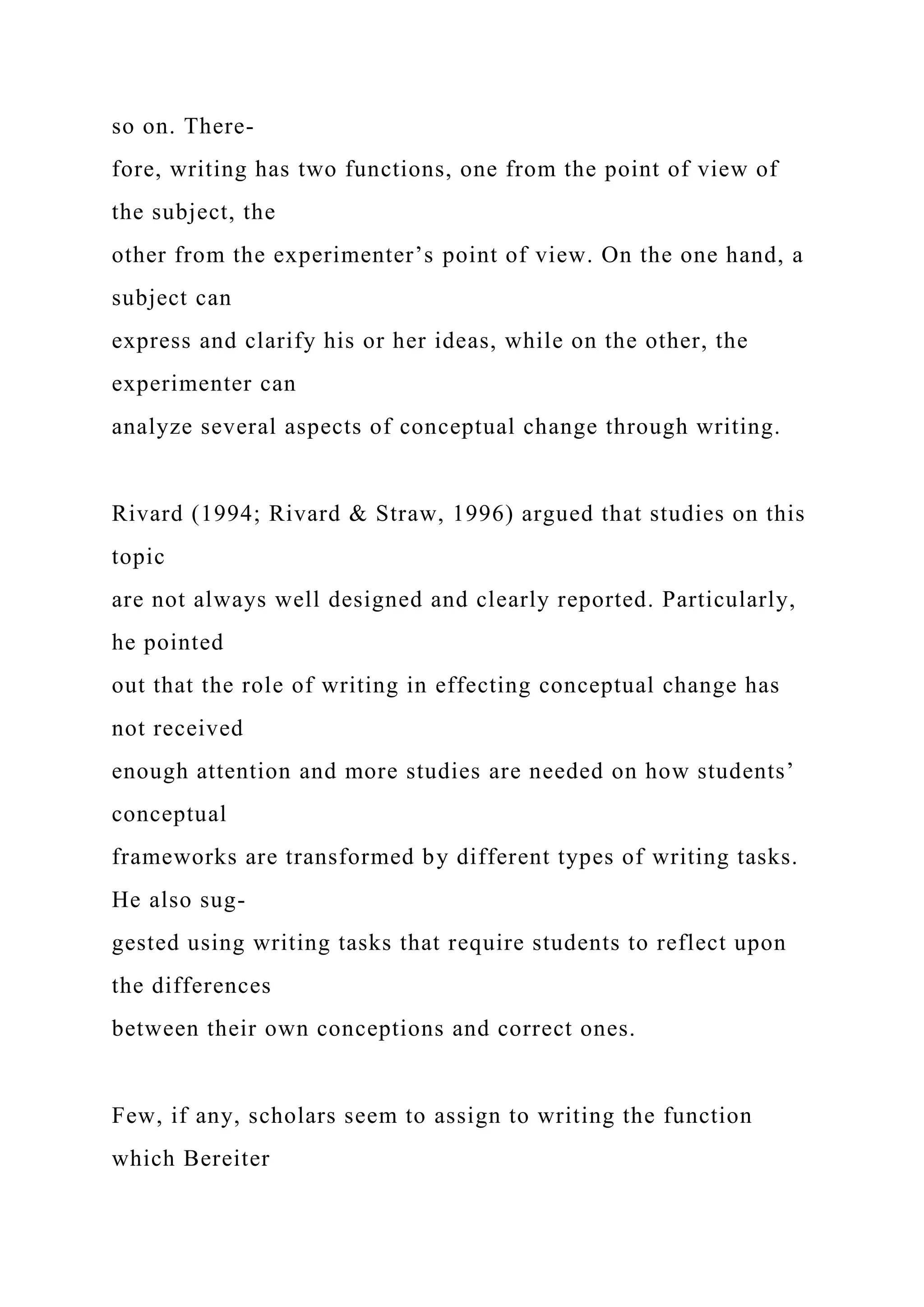 so on. There-
fore, writing has two functions, one from the point of view of
the subject, the
other from the experimenter’s point of view. On the one hand, a
subject can
express and clarify his or her ideas, while on the other, the
experimenter can
analyze several aspects of conceptual change through writing.
Rivard (1994; Rivard & Straw, 1996) argued that studies on this
topic
are not always well designed and clearly reported. Particularly,
he pointed
out that the role of writing in effecting conceptual change has
not received
enough attention and more studies are needed on how students’
conceptual
frameworks are transformed by different types of writing tasks.
He also sug-
gested using writing tasks that require students to reflect upon
the differences
between their own conceptions and correct ones.
Few, if any, scholars seem to assign to writing the function
which Bereiter
 