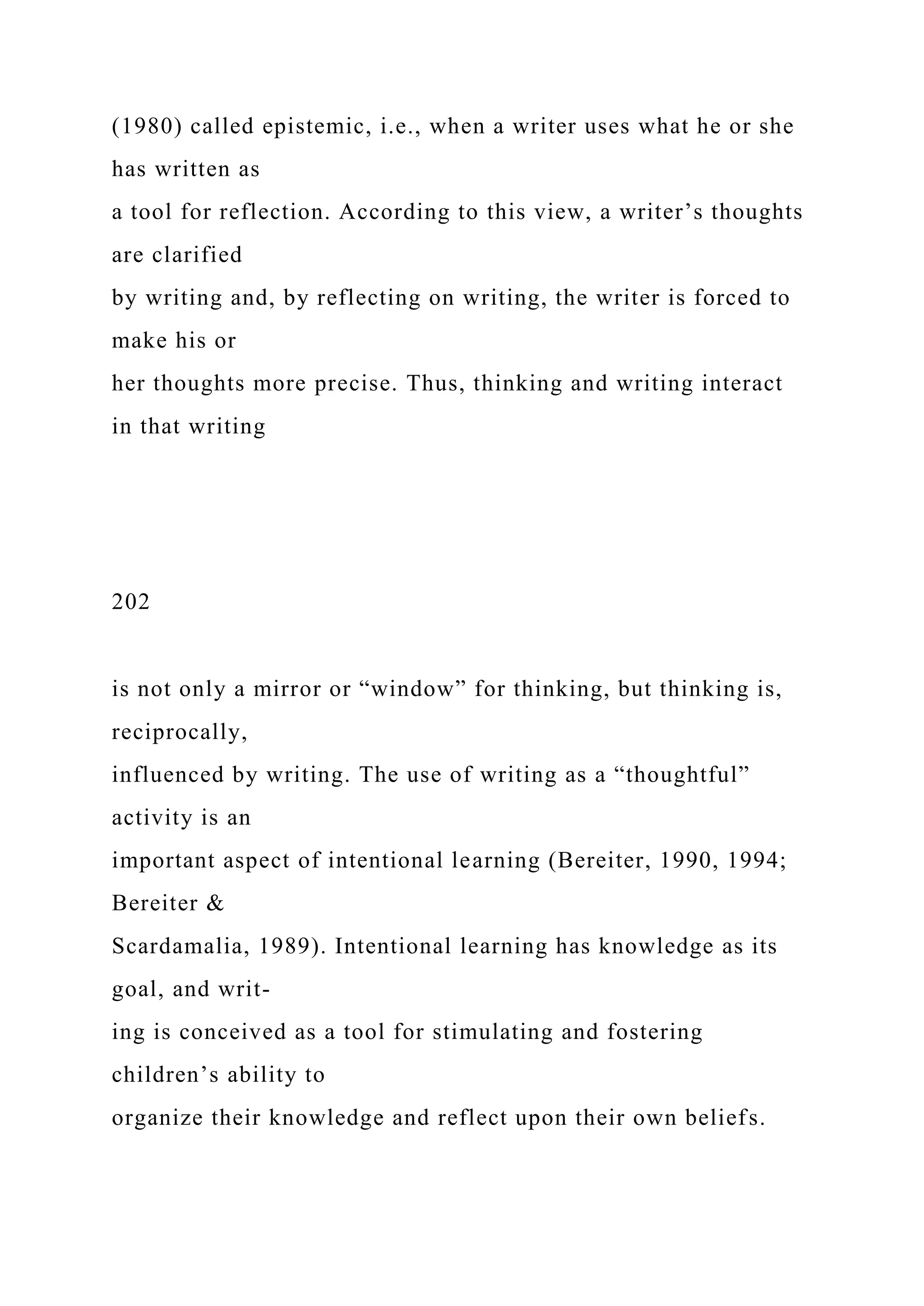 (1980) called epistemic, i.e., when a writer uses what he or she
has written as
a tool for reflection. According to this view, a writer’s thoughts
are clarified
by writing and, by reflecting on writing, the writer is forced to
make his or
her thoughts more precise. Thus, thinking and writing interact
in that writing
202
is not only a mirror or “window” for thinking, but thinking is,
reciprocally,
influenced by writing. The use of writing as a “thoughtful”
activity is an
important aspect of intentional learning (Bereiter, 1990, 1994;
Bereiter &
Scardamalia, 1989). Intentional learning has knowledge as its
goal, and writ-
ing is conceived as a tool for stimulating and fostering
children’s ability to
organize their knowledge and reflect upon their own beliefs.
 