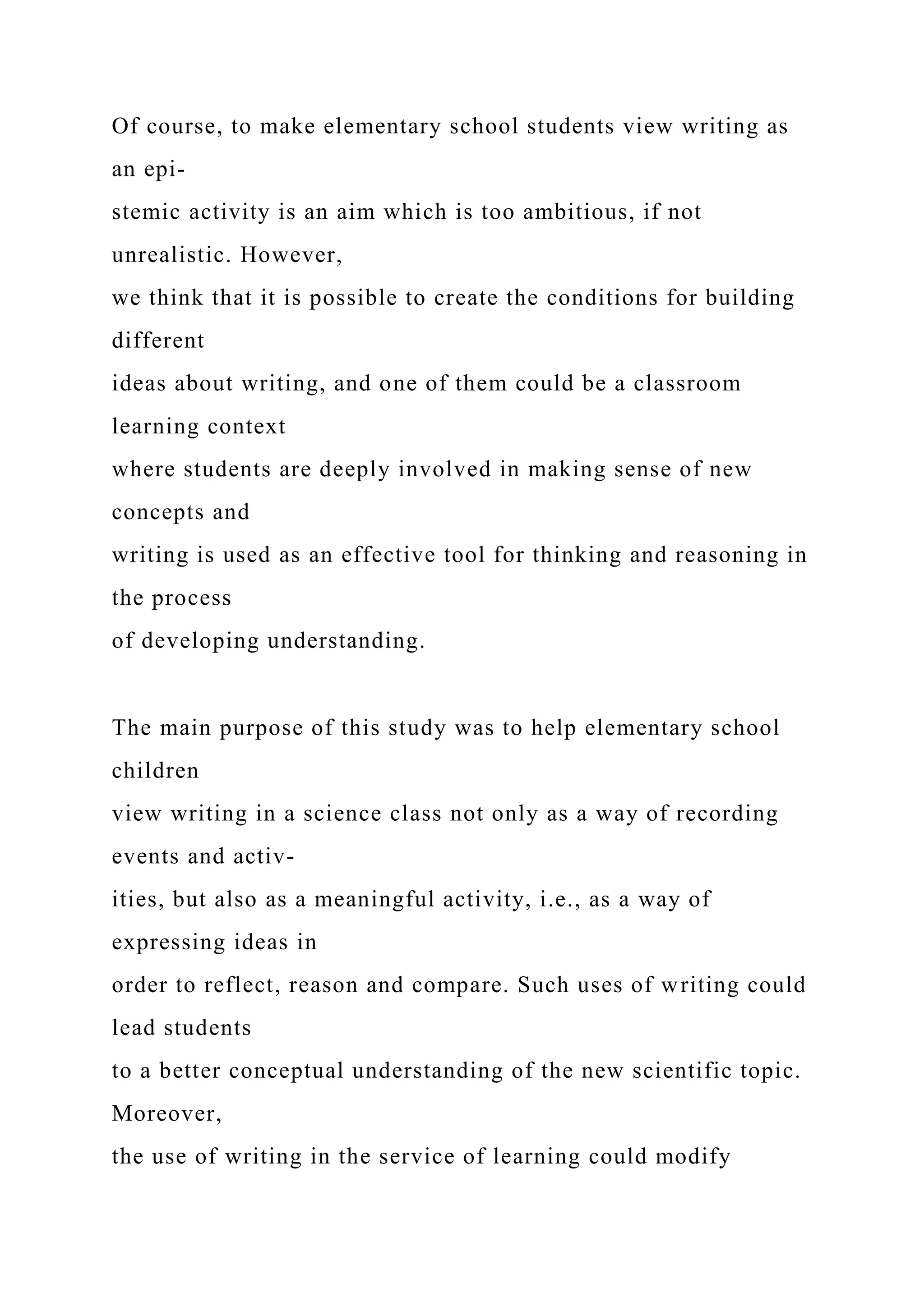 Of course, to make elementary school students view writing as
an epi-
stemic activity is an aim which is too ambitious, if not
unrealistic. However,
we think that it is possible to create the conditions for building
different
ideas about writing, and one of them could be a classroom
learning context
where students are deeply involved in making sense of new
concepts and
writing is used as an effective tool for thinking and reasoning in
the process
of developing understanding.
The main purpose of this study was to help elementary school
children
view writing in a science class not only as a way of recording
events and activ-
ities, but also as a meaningful activity, i.e., as a way of
expressing ideas in
order to reflect, reason and compare. Such uses of writing could
lead students
to a better conceptual understanding of the new scientific topic.
Moreover,
the use of writing in the service of learning could modify
 