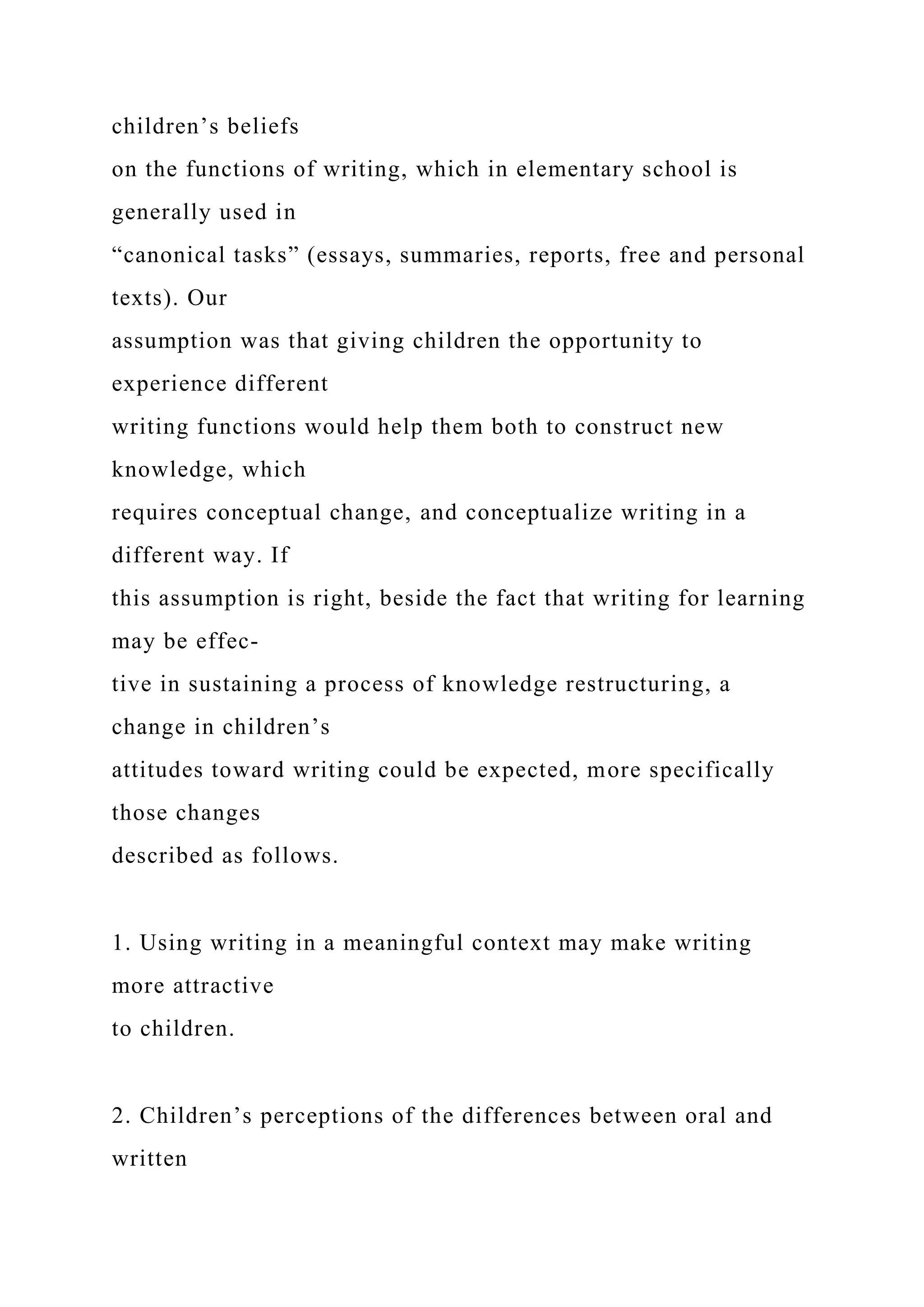 children’s beliefs
on the functions of writing, which in elementary school is
generally used in
“canonical tasks” (essays, summaries, reports, free and personal
texts). Our
assumption was that giving children the opportunity to
experience different
writing functions would help them both to construct new
knowledge, which
requires conceptual change, and conceptualize writing in a
different way. If
this assumption is right, beside the fact that writing for learning
may be effec-
tive in sustaining a process of knowledge restructuring, a
change in children’s
attitudes toward writing could be expected, more specifically
those changes
described as follows.
1. Using writing in a meaningful context may make writing
more attractive
to children.
2. Children’s perceptions of the differences between oral and
written
 
