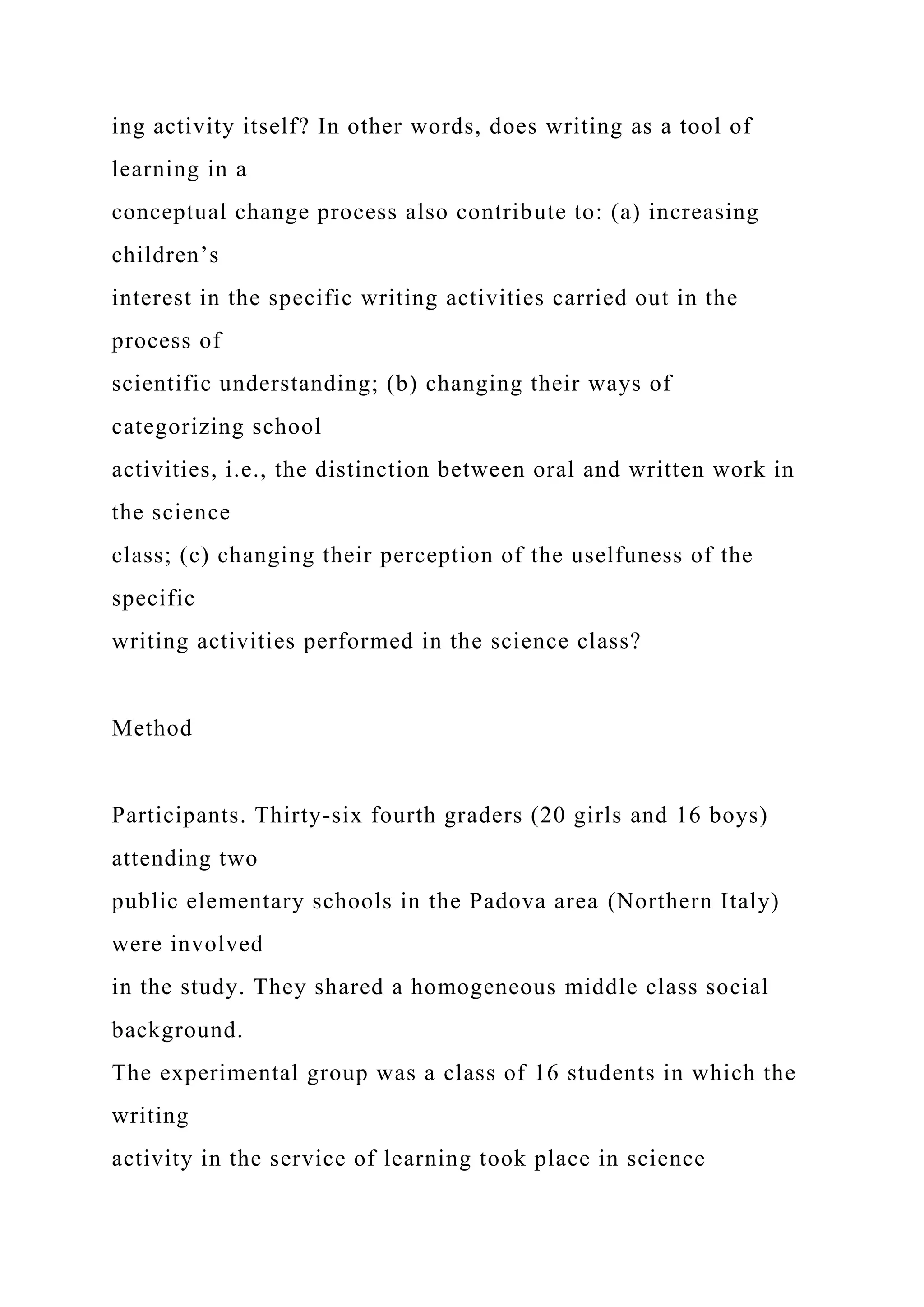 ing activity itself? In other words, does writing as a tool of
learning in a
conceptual change process also contribute to: (a) increasing
children’s
interest in the specific writing activities carried out in the
process of
scientific understanding; (b) changing their ways of
categorizing school
activities, i.e., the distinction between oral and written work in
the science
class; (c) changing their perception of the uselfuness of the
specific
writing activities performed in the science class?
Method
Participants. Thirty-six fourth graders (20 girls and 16 boys)
attending two
public elementary schools in the Padova area (Northern Italy)
were involved
in the study. They shared a homogeneous middle class social
background.
The experimental group was a class of 16 students in which the
writing
activity in the service of learning took place in science
 